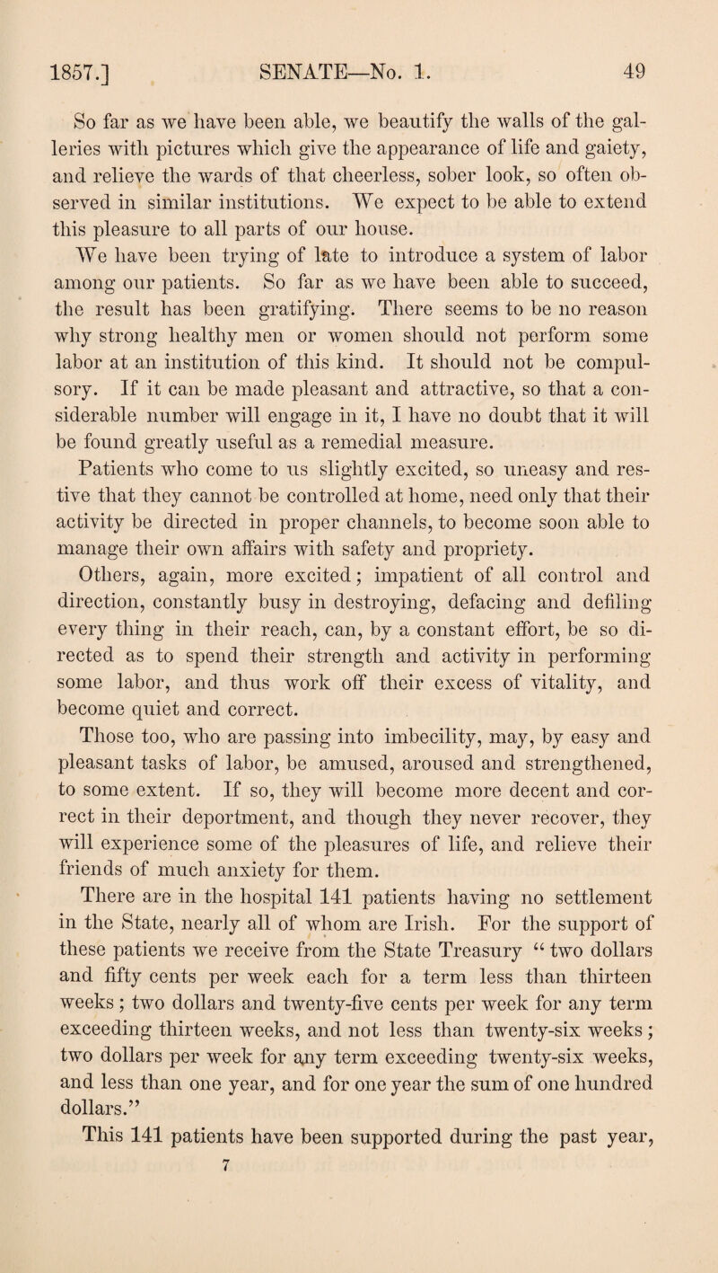 So far as we have been able, we beautify the walls of the gal¬ leries with pictures which give the appearance of life and gaiety, and relieve the wards of that cheerless, sober look, so often ob¬ served in similar institutions. We expect to be able to extend this pleasure to all parts of our house. We have been trying of late to introduce a system of labor among our patients. So far as we have been able to succeed, the result has been gratifying. There seems to be no reason why strong healthy men or women should not perform some labor at an institution of this kind. It should not be compul¬ sory. If it can be made pleasant and attractive, so that a con¬ siderable number will engage in it, I have no doubt that it will be found greatly useful as a remedial measure. Patients who come to us slightly excited, so uneasy and res¬ tive that they cannot be controlled at home, need only that their activity be directed in proper channels, to become soon able to manage their own affairs with safety and propriety. Others, again, more excited; impatient of all control and direction, constantly busy in destroying, defacing and defiling every thing in their reach, can, by a constant effort, be so di¬ rected as to spend their strength and activity in performing some labor, and thus work off their excess of vitality, and become quiet and correct. Those too, who are passing into imbecility, may, by easy and pleasant tasks of labor, be amused, aroused and strengthened, to some extent. If so, they will become more decent and cor¬ rect in their deportment, and though they never recover, they will experience some of the pleasures of life, and relieve their friends of much anxiety for them. There are in the hospital 141 patients having no settlement in the State, nearly all of whom are Irish. For the support of these patients we receive from the State Treasury “ two dollars and fifty cents per week each for a term less than thirteen weeks ; two dollars and twenty-five cents per week for any term exceeding thirteen weeks, and not less than twenty-six weeks; two dollars per week for any term exceeding twenty-six weeks, and less than one year, and for one year the sum of one hundred dollars.” This 141 patients have been supported during the past year, 7