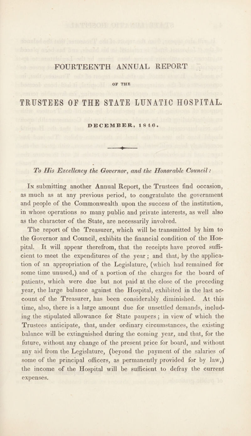 FOURTEENTH ANNUAL REPORT OF THE TRUSTEES OF THE STATE LUNATIC HOSPITAL. DECEMBER, 1840. 4* To His Excellency the Governor, and the Honorable Council: In submitting another Annual Report, the Trustees find occasion, as much as at any previous period, to congratulate the government and people of the Commonwealth upon the success of the institution, in whose operations so many public and private interests, as well also as the character of the State, are necessarily involved. The report of the Treasurer, which will be transmitted by him to the Governor and Council, exhibits the financial condition of the Hos¬ pital. It will appear therefrom, that the receipts have proved suffi¬ cient to meet the expenditures of the year ; and that, by the applica¬ tion of an appropriation of the Legislature, (which had remained for some time unused,) and of a portion of the charges for the board of patients, which were due but not paid at the close of the preceding year, the large balance against the Hospital, exhibited in the last ac¬ count of the Treasurer, has been considerably diminished. At this time, also, there is a large amount due for unsettled demands, includ¬ ing the stipulated allowance for State paupers; in view of which the Trustees anticipate, that, under ordinary circumstances, the existing balance will be extinguished during the coming year, and that, for the future, without any change of the present price for board, and without any aid from the Legislature, (beyond the payment of the salaries of some of the principal officers, as permanently provided for by law,) the income of the Hospital will be sufficient to defray the current expenses.