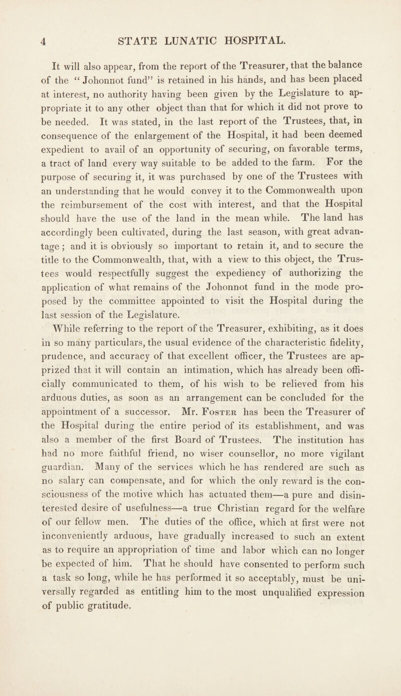 It will also appear, from the report of the Treasurer, that the balance of the “ Johonnot fund” is retained in his hands, and has been placed at interest, no authority having been given by the Legislature to ap¬ propriate it to any other object than that for which it did not prove to be needed. It was stated, in the last report of the Trustees, that, in consequence of the enlargement of the Hospital, it had been deemed expedient to avail of an opportunity of securing, on favorable terms, a tract of land every way suitable to be added to the farm. For the purpose of securing it, it was purchased by one of the Trustees with an understanding that he would convey it to the Commonwealth upon the reimbursement of the cost with interest, and that the Hospital should have the use of the land in the mean while. The land has accordingly been cultivated, during the last season, with great advan¬ tage ; and it is obviously so important to retain it, and to secure the title to the Commonwealth, that, with a view to this object, the Trus¬ tees would respectfully suggest the expediency of authorizing the application of what remains of the Johonnot fund in the mode pro¬ posed by the committee appointed to visit the Hospital during the last session of the Legislature. While referring to the report of the Treasurer, exhibiting, as it does in so many particulars, the usual evidence of the characteristic fidelity, prudence, and accuracy of that excellent officer, the Trustees are ap¬ prized that it will contain an intimation, which has already been offi¬ cially communicated to them, of his wish to be relieved from his arduous duties, as soon as an arrangement can be concluded for the appointment of a successor. Mr. Foster has been the Treasurer of the Hospital during the entire period of its establishment, and was also a member of the first Board of Trustees. The institution has had no more faithful friend, no wiser counsellor, no more vigilant guardian. Many of the services which he has rendered are such as no salary can compensate, and for which the only reward is the con¬ sciousness of the motive which has actuated them—a pure and disin¬ terested desire of usefulness—a true Christian regard for the welfare of our fellow men. The duties of the office, which at first were not inconveniently arduous, have gradually increased to such an extent as to require an appropriation of time and labor which can no longer be expected of him. That he should have consented to perform such a task so long, while he has performed it so acceptably, must be uni¬ versally regarded as entitling him to the most unqualified expression of public gratitude.