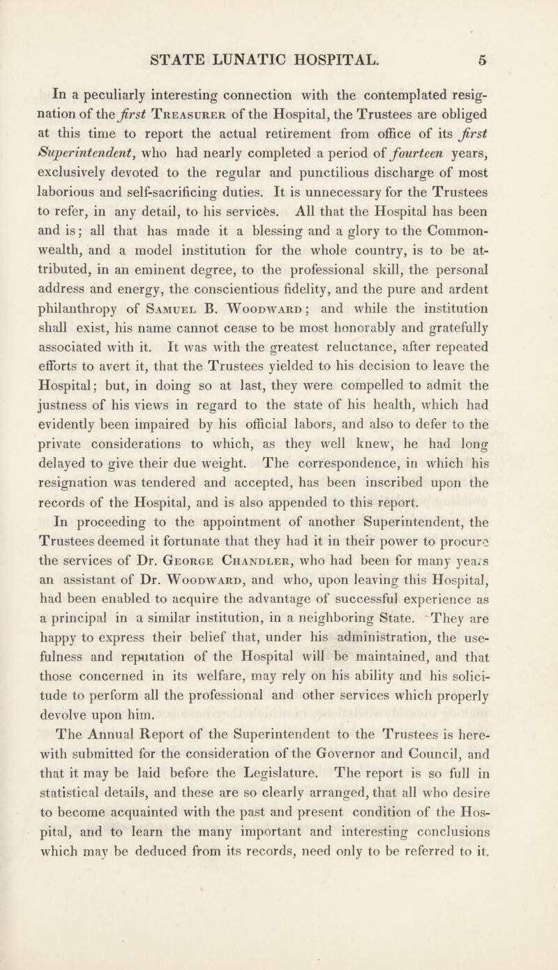 In a peculiarly interesting connection with the contemplated resig¬ nation of the first Treasurer of the Hospital, the Trustees are obliged at this time to report the actual retirement from office of its first Superintendent, who had nearly completed a period of fourteen years, exclusively devoted to the regular and punctilious discharge of most laborious and self-sacrificing duties. It is unnecessary for the Trustees to refer, in any detail, to his services. All that the Hospital has been and is; all that has made it a blessing and a glory to the Common¬ wealth, and a model institution for the whole country, is to be at¬ tributed, in an eminent degree, to the professional skill, the personal address and energy, the conscientious fidelity, and the pure and ardent philanthropy of Samuel B. Woodward; and while the institution shall exist, his name cannot cease to be most honorably and gratefully associated with it. It was with the greatest reluctance, after repeated efforts to avert it, that the Trustees yielded to his decision to leave the Hospital; but, in doing so at last, they were compelled to admit the justness of his views in regard to the state of his health, which had evidently been impaired by his official labors, and also to defer to the private considerations to which, as they well knew, he had long delayed to give their due weight. The correspondence, in which his resignation was tendered and accepted, has been inscribed upon the records of the Hospital, and is also appended to this report. In proceeding to the appointment of another Superintendent, the Trustees deemed it fortunate that they had it in their power to procure the services of Dr. George Chandler, who had been for many years an assistant of Dr. Woodward, and who, upon leaving this Hospital, had been enabled to acquire the advantage of successful experience as a principal in a similar institution, in a neighboring State. They are happy to express their belief that, under his administration, the use¬ fulness and reputation of the Hospital will be maintained, and that those concerned in its welfare, may rely on his ability and his solici¬ tude to perform all the professional and other services which properly devolve upon him. The Annual Report of the Superintendent to the Trustees is here¬ with submitted for the consideration of the Governor and Council, and that it may be laid before the Legislature. The report is so full in statistical details, and these are so clearly arranged, that all who desire to become acquainted with the past and present condition of the Hos¬ pital, and to learn the many important and interesting conclusions which may be deduced from its records, need only to be referred to it.