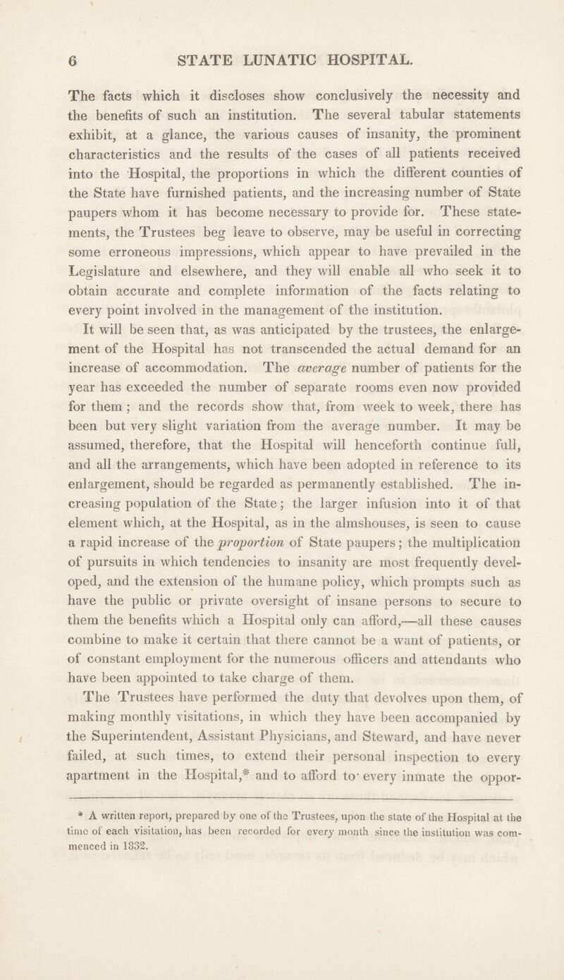 The facts which it discloses show conclusively the necessity and the benefits of such an institution. The several tabular statements exhibit, at a glance, the various causes of insanity, the prominent characteristics and the results of the cases of all patients received into the Hospital, the proportions in which the different counties of the State have furnished patients, and the increasing number of State paupers whom it has become necessary to provide for. These state¬ ments, the Trustees beg leave to observe, may be useful in correcting some erroneous impressions, which appear to have prevailed in the Legislature and elsewhere, and they will enable all who seek it to obtain accurate and complete information of the facts relating to every point involved in the management of the institution. It will be seen that, as was anticipated by the trustees, the enlarge¬ ment of the Hospital has not transcended the actual demand for an increase of accommodation. The average number of patients for the year has exceeded the number of separate rooms even now provided for them ; and the records show that, from week to week, there has been but very slight variation from the average number. It may be assumed, therefore, that the Hospital will henceforth continue full, and all the arrangements, which have been adopted in reference to its enlargement, should be regarded as permanently established. The in¬ creasing population of the State; the larger infusion into it of that element which, at the Hospital, as in the almshouses, is seen to cause a rapid increase of the proportion of State paupers; the multiplication of pursuits in which tendencies to insanity are most frequently devel¬ oped, and the extension of the humane policy, which prompts such as have the public or private oversight of insane persons to secure to them the benefits which a Hospital only can afford,-—all these causes combine to make it certain that there cannot be a want of patients, or of constant employment for the numerous officers and attendants who have been appointed to take charge of them. The Trustees have performed the duty that devolves upon them, of making monthly visitations, in which they have been accompanied by the Superintendent, Assistant Physicians, and Steward, and have never failed, at such times, to extend their personal inspection to every apartment in the Hospital,* and to afford to- every inmate the oppor- * A written report, prepared by one of the Trustees, upon the state of the Hospital at the time ol each visitation, has been recorded for every month since the institution was com¬ menced in 1832.