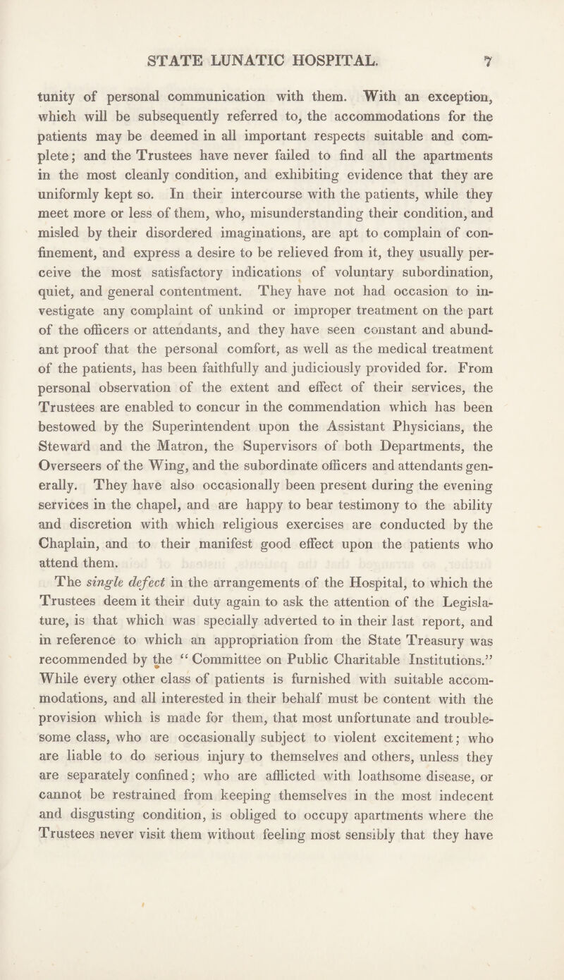 tunity of personal communication with them. With an exception, which will be subsequently referred to, the accommodations for the patients may be deemed in all important respects suitable and com¬ plete ; and the Trustees have never failed to find all the apartments in the most cleanly condition, and exhibiting evidence that they are uniformly kept so. In their intercourse with the patients, while they meet more or less of them, who, misunderstanding their condition, and misled by their disordered imaginations, are apt to complain of con¬ finement, and express a desire to be relieved from it, they usually per¬ ceive the most satisfactory indications of voluntary subordination, quiet, and general contentment. They have not had occasion to in¬ vestigate any complaint of unkind or improper treatment on the part of the officers or attendants, and they have seen constant and abund¬ ant proof that the personal comfort, as well as the medical treatment of the patients, has been faithfully and judiciously provided for. From personal observation of the extent and effect of their services, the Trustees are enabled to concur in the commendation which has been bestowed by the Superintendent upon the Assistant Physicians, the Steward and the Matron, the Supervisors of both Departments, the Overseers of the Wing, and the subordinate officers and attendants gen¬ erally. They have also occasionally been present during the evening services in the chapel, and are happy to bear testimony to the ability and discretion with which religious exercises are conducted by the Chaplain, and to their manifest good effect upon the patients who attend them. The single defect in the arrangements of the Hospital, to which the Trustees deem it their duty again to ask the attention of the Legisla¬ ture, is that which was specially adverted to in their last report, and in reference to which an appropriation from the State Treasury was recommended by the “ Committee on Public Charitable Institutions.” While every other class of patients is furnished with suitable accom¬ modations, and all interested in their behalf must be content with the provision which is made for them, that most unfortunate and trouble¬ some class, who are occasionally subject to violent excitement; who are liable to do serious injury to themselves and others, unless they are separately confined; who are afflicted with loathsome disease, or cannot be restrained from keeping themselves in the most indecent and disgusting condition, is obliged to occupy apartments where the Trustees never visit them without feeling most sensibly that they have