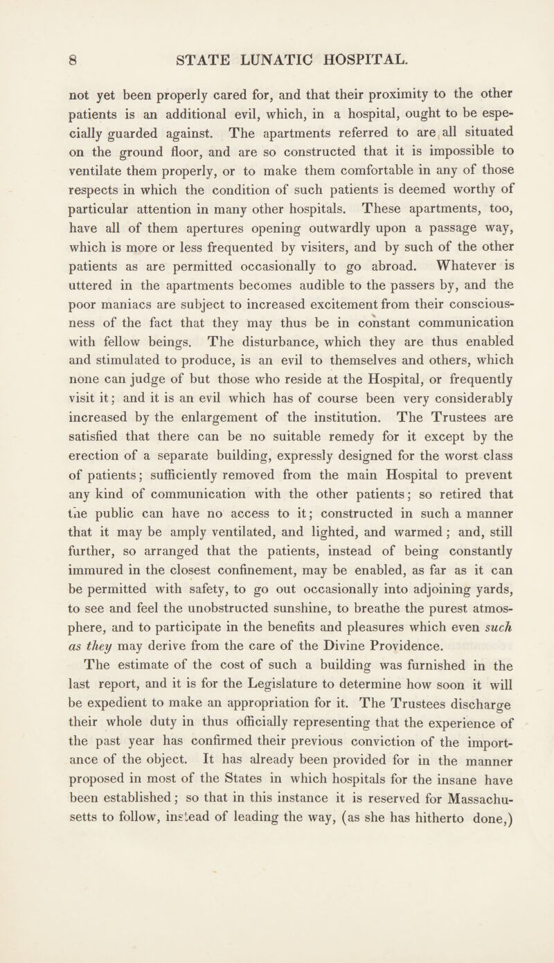 not yet been properly cared for, and that their proximity to the other patients is an additional evil, which, in a hospital, ought to be espe¬ cially guarded against. The apartments referred to are all situated on the ground floor, and are so constructed that it is impossible to ventilate them properly, or to make them comfortable in any of those respects in which the condition of such patients is deemed worthy of particular attention in many other hospitals. These apartments, too, have all of them apertures opening outwardly upon a passage way, which is more or less frequented by visiters, and by such of the other patients as are permitted occasionally to go abroad. Whatever is uttered in the apartments becomes audible to the passers by, and the poor maniacs are subject to increased excitement from their conscious- ness of the fact that they may thus be in constant communication with fellow beings. The disturbance, which they are thus enabled and stimulated to produce, is an evil to themselves and others, which none can judge of but those who reside at the Hospital, or frequently visit it; and it is an evil which has of course been very considerably increased by the enlargement of the institution. The Trustees are satisfied that there can be no suitable remedy for it except by the erection of a separate building, expressly designed for the worst class of patients; sufficiently removed from the main Hospital to prevent any kind of communication with the other patients; so retired that tiie public can have no access to it; constructed in such a manner that it may be amply ventilated, and lighted, and warmed; and, still further, so arranged that the patients, instead of being constantly immured in the closest confinement, may be enabled, as far as it can be permitted with safety, to go out occasionally into adjoining yards, to see and feel the unobstructed sunshine, to breathe the purest atmos¬ phere, and to participate in the benefits and pleasures which even such as they may derive from the care of the Divine Providence. The estimate of the cost of such a building was furnished in the last report, and it is for the Legislature to determine how soon it will be expedient to make an appropriation for it. The Trustees discharge their whole duty in thus officially representing that the experience of the past year has confirmed their previous conviction of the import¬ ance of the object. It has already been provided for in the manner proposed in most of the States in which hospitals for the insane have been established; so that in this instance it is reserved for Massachu¬ setts to follow, instead of leading the way, (as she has hitherto done,)