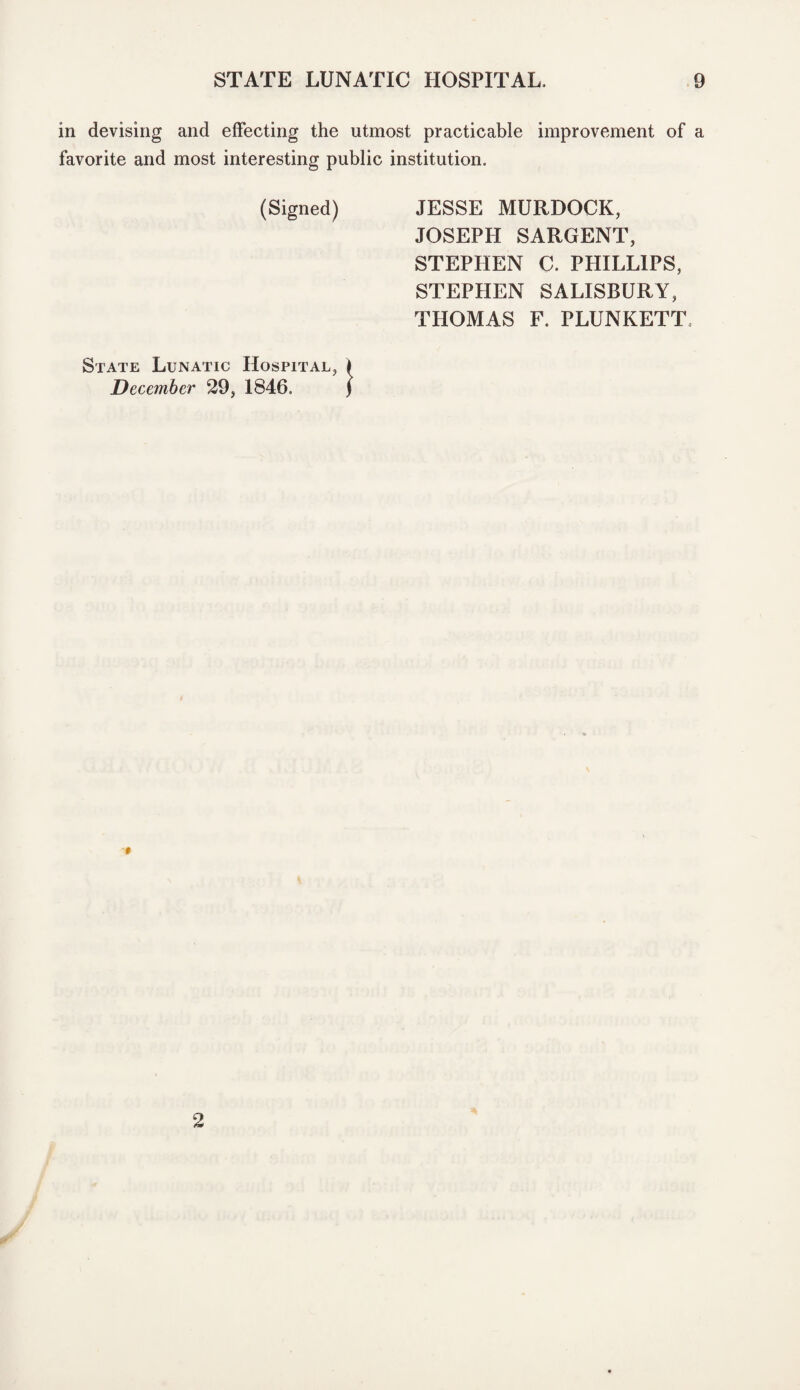 in devising and effecting the utmost practicable improvement of a favorite and most interesting public institution. (Signed) JESSE MURDOCK, JOSEPH SARGENT, STEPHEN C. PHILLIPS, STEPHEN SALISBURY, THOMAS F. PLUNKETT State Lunatic Hospital, I December 29, 1846. ) * 2