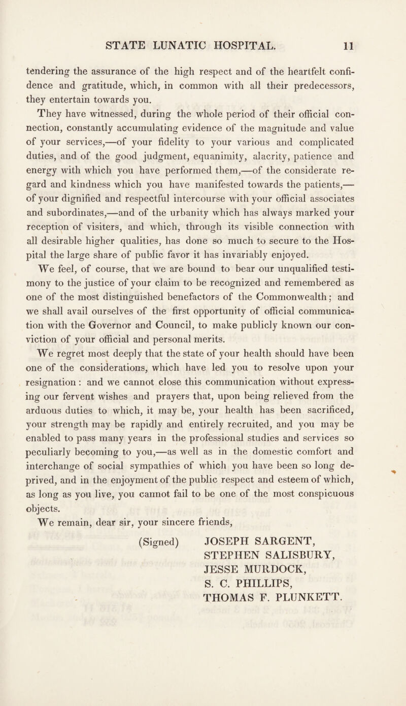tendering the assurance of the high respect and of the heartfelt confi¬ dence and gratitude, which, in common with all their predecessors, they entertain towards you. They have witnessed, during the whole period of their official con¬ nection, constantly accumulating evidence of the magnitude and value of your services,—of your fidelity to your various and complicated duties, and of the good judgment, equanimity, alacrity, patience and energy with which you have performed them,—of the considerate re¬ gard and kindness which you have manifested towards the patients,— of your dignified and respectful intercourse with your official associates and subordinates,—and of the urbanity which has always marked your reception of visiters, and which, through its visible connection with all desirable higher qualities, has done so much to secure to the Hos¬ pital the large share of public favor it has invariably enjoyed. We feel, of course, that we are bound to bear our unqualified testi¬ mony to the justice of your claim to be recognized and remembered as one of the most distinguished benefactors of the Commonwealth; and we shall avail ourselves of the first opportunity of official communica¬ tion with the Governor and Council, to make publicly known our con¬ viction of your official and personal merits. We regret most deeply that the state of your health should have been one of the considerations, which have led you to resolve upon your resignation: and we cannot close this communication without express¬ ing our fervent wishes and prayers that, upon being relieved from the arduous duties to which, it may be, your health has been sacrificed, your strength may be rapidly and entirely recruited, and you may be enabled to pass many years in the professional studies and services so peculiarly becoming to you,—as well as in the domestic comfort and interchange of social sympathies of which you have been so long de¬ prived, and in the enjoyment of the public respect and esteem of which, as long as you live, you cannot fail to be one of the most conspicuous objects. We remain, dear sir, your sincere friends, (Signed) JOSEPH SARGENT, STEPHEN SALISBURY, JESSE MURDOCK, S. C. PHILLIPS, THOMAS F. PLUNKETT.