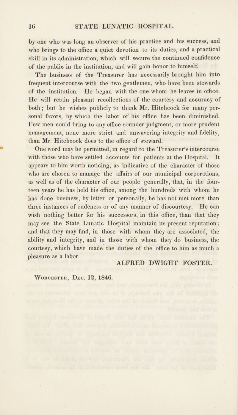 by one who was long an observer of his practice and his success, and who brings to the office a quiet devotion to its duties, and a practical skill in its administration, which will secure the continued confidence of the public in the institution, and will gain honor to himself. The business of the Treasurer has necessarily brought him into frequent intercourse with the two gentlemen, who have been stewards of the institution. He began with the one whom he leaves in office. He will retain pleasant recollections of the courtesy and accuracy of both; but he wishes publicly to thank Mr. Hitchcock for many per¬ sonal favors, by which the labor of his office has been diminished. Few men could bring to any office sounder judgment, or more prudent management, none more strict and unwavering integrity and fidelity, than Mr. Hitchcock does to the office of steward. One word maybe permitted, in regard to the Treasurer’s intercourse with those who have settled accounts for patients at the Hospital. It appears to him worth noticing, as indicative of the character of those who are chosen to manage the affairs of our municipal corporations, as well as of the character of our people generally, that, in the four¬ teen years he has held his office, among the hundreds with whom he has done business, by letter or personally, he has not met more than three instances of rudeness or of any manner of discourtesy. He can wish nothing better for his successors, in this office, than that they may see the State Lunatic Hospital maintain its present reputation; and that they may find, in those with whom they are associated, the ability and integrity, and in those with whom they do business, the courtesy, which have made the duties of the office to him as much a pleasure as a labor. ALFRED DWIGHT FOSTER. Worcester, Dec. 12, 1846.