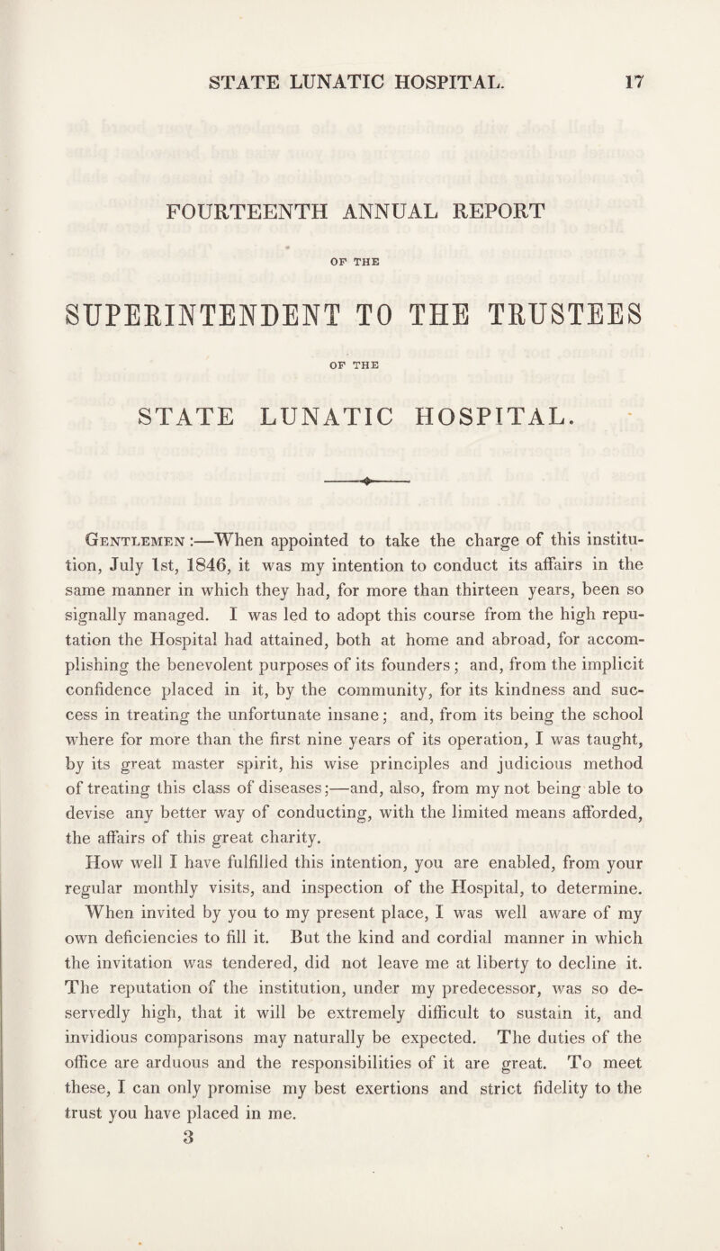 FOURTEENTH ANNUAL REPORT OF THE SUPERINTENDENT TO THE TRUSTEES OF THE STATE LUNATIC HOSPITAL. Gentlemen :—When appointed to take the charge of this institu¬ tion, July 1st, 1846, it was my intention to conduct its affairs in the same manner in which they had, for more than thirteen years, been so signally managed. I was led to adopt this course from the high repu¬ tation the Hospital had attained, both at home and abroad, for accom¬ plishing the benevolent purposes of its founders ; and, from the implicit confidence placed in it, by the community, for its kindness and suc¬ cess in treating the unfortunate insane; and, from its being the school where for more than the first nine years of its operation, I was taught, by its great master spirit, his wise principles and judicious method of treating this class of diseases;—and, also, from my not being able to devise any better way of conducting, with the limited means afforded, the affairs of this great charity. How well I have fulfilled this intention, you are enabled, from your regular monthly visits, and inspection of the Hospital, to determine. When invited by you to my present place, I was well aware of my own deficiencies to fill it. But the kind and cordial manner in which the invitation was tendered, did not leave me at liberty to decline it. The reputation of the institution, under my predecessor, was so de¬ servedly high, that it will be extremely difficult to sustain it, and invidious comparisons may naturally be expected. The duties of the office are arduous and the responsibilities of it are great. To meet these, I can only promise my best exertions and strict fidelity to the trust you have placed in me. 3