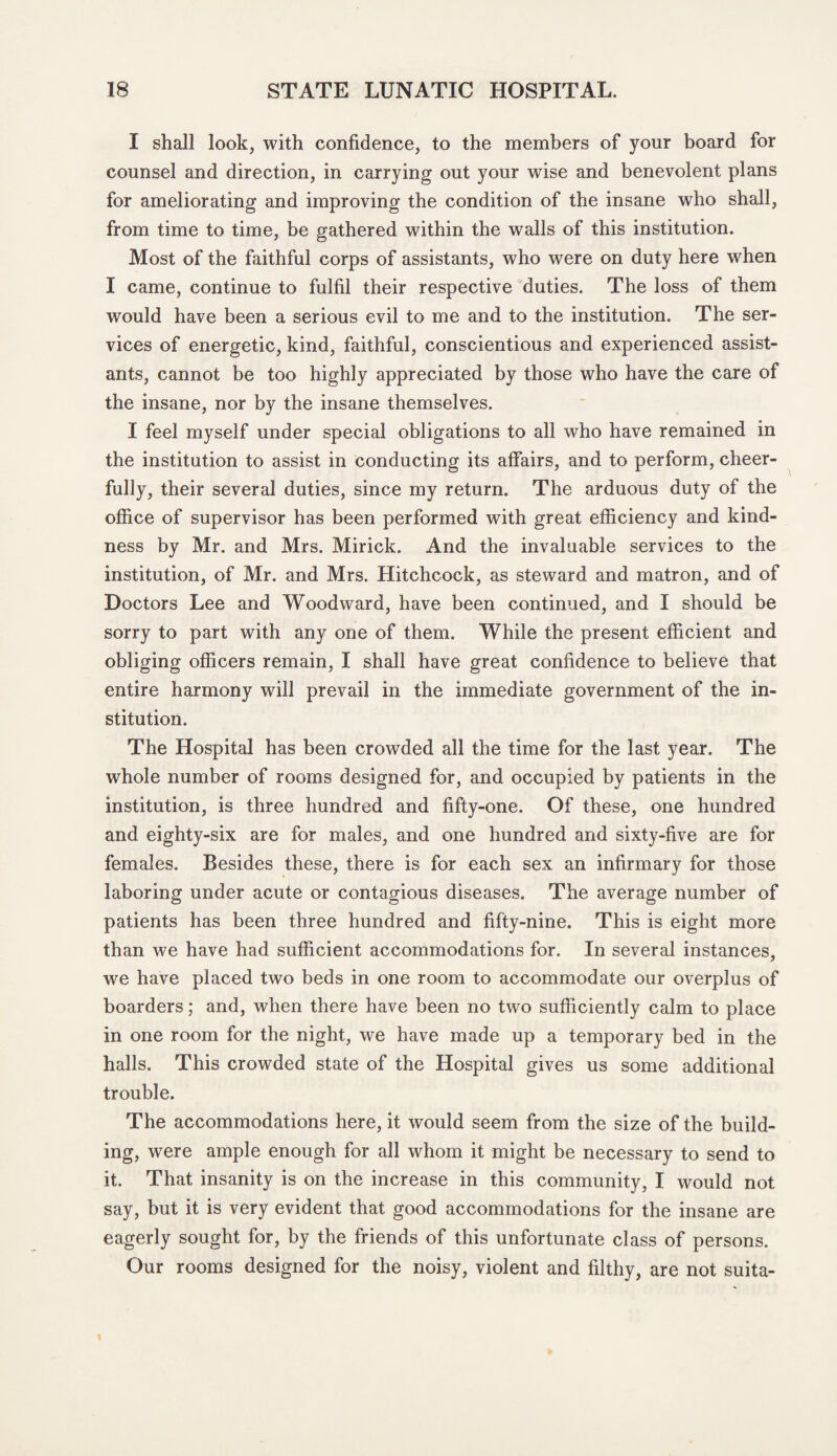 I shall look, with confidence, to the members of your board for counsel and direction, in carrying out your wise and benevolent plans for ameliorating and improving the condition of the insane who shall, from time to time, be gathered within the walls of this institution. Most of the faithful corps of assistants, who were on duty here when I came, continue to fulfil their respective duties. The loss of them would have been a serious evil to me and to the institution. The ser¬ vices of energetic, kind, faithful, conscientious and experienced assist¬ ants, cannot be too highly appreciated by those who have the care of the insane, nor by the insane themselves. I feel myself under special obligations to all who have remained in the institution to assist in conducting its affairs, and to perform, cheer¬ fully, their several duties, since my return. The arduous duty of the office of supervisor has been performed with great efficiency and kind¬ ness by Mr. and Mrs. Mirick. And the invaluable services to the institution, of Mr. and Mrs. Hitchcock, as steward and matron, and of Doctors Lee and Woodward, have been continued, and I should be sorry to part with any one of them. While the present efficient and obliging officers remain, I shall have great confidence to believe that entire harmony will prevail in the immediate government of the in¬ stitution. The Hospital has been crowded all the time for the last year. The whole number of rooms designed for, and occupied by patients in the institution, is three hundred and fifty-one. Of these, one hundred and eighty-six are for males, and one hundred and sixty-five are for females. Besides these, there is for each sex an infirmary for those laboring under acute or contagious diseases. The average number of patients has been three hundred and fifty-nine. This is eight more than we have had sufficient accommodations for. In several instances, we have placed two beds in one room to accommodate our overplus of boarders; and, when there have been no two sufficiently calm to place in one room for the night, we have made up a temporary bed in the halls. This crowded state of the Hospital gives us some additional trouble. The accommodations here, it would seem from the size of the build¬ ing, were ample enough for all whom it might be necessary to send to it. That insanity is on the increase in this community, I would not say, but it is very evident that good accommodations for the insane are eagerly sought for, by the friends of this unfortunate class of persons. Our rooms designed for the noisy, violent and filthy, are not suita-