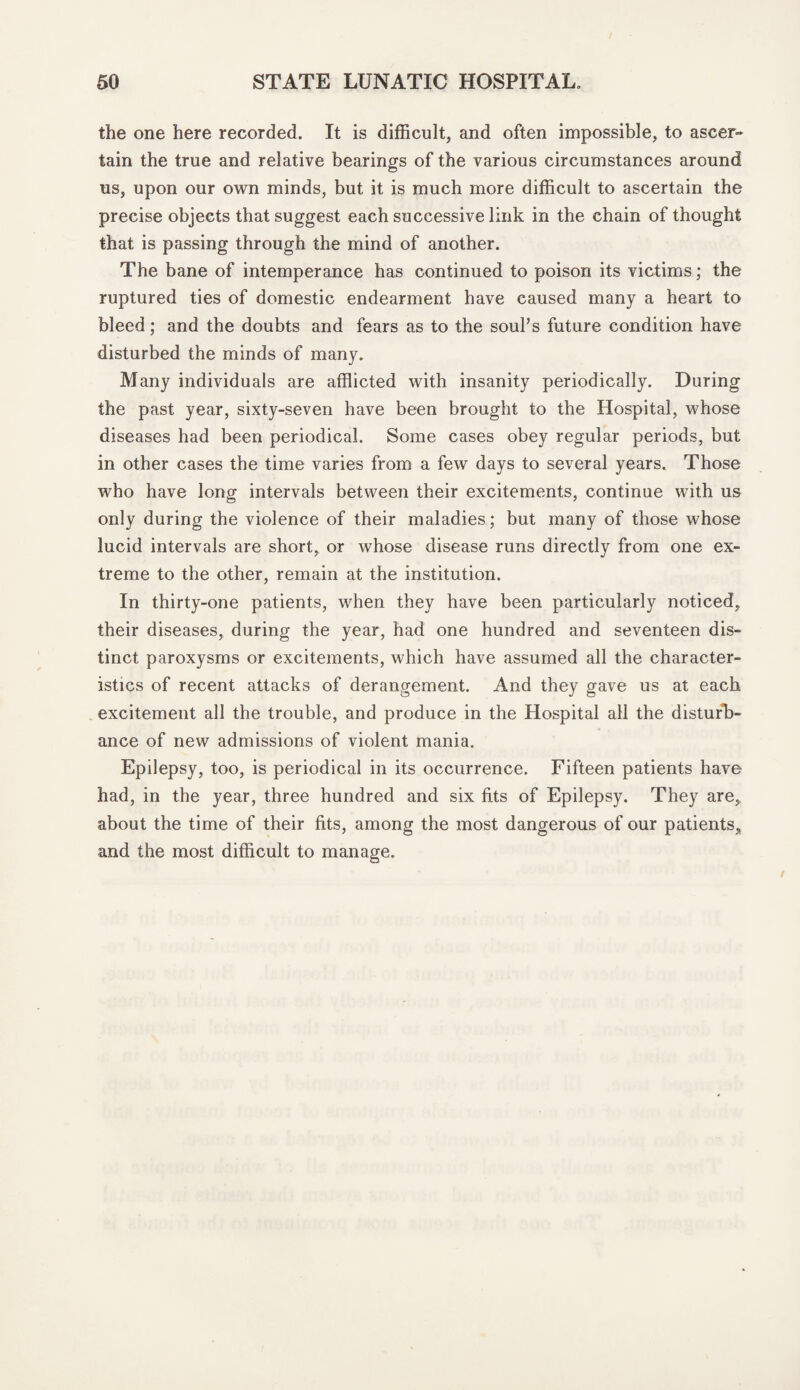 the one here recorded. It is difficult, and often impossible, to ascer¬ tain the true and relative bearings of the various circumstances around us, upon our own minds, but it is much more difficult to ascertain the precise objects that suggest each successive link in the chain of thought that is passing through the mind of another. The bane of intemperance has continued to poison its victims; the ruptured ties of domestic endearment have caused many a heart to bleed; and the doubts and fears as to the soul’s future condition have disturbed the minds of many. Many individuals are afflicted with insanity periodically. During the past year, sixty-seven have been brought to the Hospital, whose diseases had been periodical. Some cases obey regular periods, but in other cases the time varies from a few days to several years. Those who have long intervals between their excitements, continue with us only during the violence of their maladies; but many of those whose lucid intervals are short, or whose disease runs directly from one ex¬ treme to the other, remain at the institution. In thirty-one patients, when they have been particularly noticed, their diseases, during the year, had one hundred and seventeen dis¬ tinct paroxysms or excitements, which have assumed all the character¬ istics of recent attacks of derangement. And they gave us at each excitement all the trouble, and produce in the Hospital all the disturb¬ ance of new admissions of violent mania. Epilepsy, too, is periodical in its occurrence. Fifteen patients have had, in the year, three hundred and six fits of Epilepsy. They are, about the time of their fits, among the most dangerous of our patients, and the most difficult to manage.