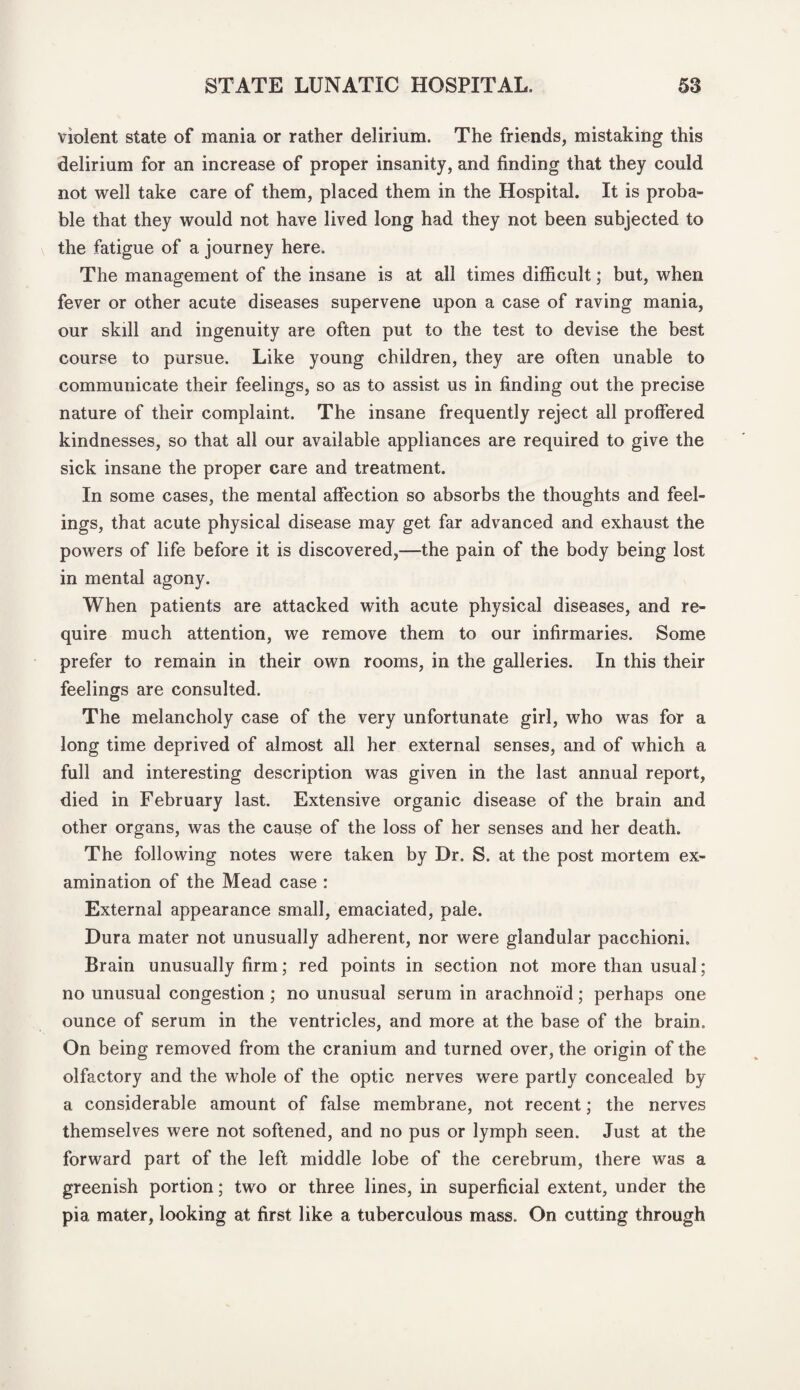 violent state of mania or rather delirium. The friends, mistaking this delirium for an increase of proper insanity, and finding that they could not well take care of them, placed them in the Hospital. It is proba¬ ble that they would not have lived long had they not been subjected to the fatigue of a journey here. The management of the insane is at all times difficult; but, when fever or other acute diseases supervene upon a case of raving mania, our skill and ingenuity are often put to the test to devise the best course to pursue. Like young children, they are often unable to communicate their feelings, so as to assist us in finding out the precise nature of their complaint. The insane frequently reject all proffered kindnesses, so that all our available appliances are required to give the sick insane the proper care and treatment. In some cases, the mental affection so absorbs the thoughts and feel¬ ings, that acute physical disease may get far advanced and exhaust the powers of life before it is discovered,—the pain of the body being lost in mental agony. When patients are attacked with acute physical diseases, and re¬ quire much attention, we remove them to our infirmaries. Some prefer to remain in their own rooms, in the galleries. In this their feelings are consulted. The melancholy case of the very unfortunate girl, who was for a long time deprived of almost all her external senses, and of which a full and interesting description was given in the last annual report, died in February last. Extensive organic disease of the brain and other organs, was the cause of the loss of her senses and her death. The following notes were taken by Dr. S. at the post mortem ex¬ amination of the Mead case : External appearance small, emaciated, pale. Dura mater not unusually adherent, nor were glandular pacchioni. Brain unusually firm; red points in section not more than usual; no unusual congestion ; no unusual serum in arachnoid; perhaps one ounce of serum in the ventricles, and more at the base of the brain. On being removed from the cranium and turned over, the origin of the olfactory and the whole of the optic nerves were partly concealed by a considerable amount of false membrane, not recent; the nerves themselves were not softened, and no pus or lymph seen. Just at the forward part of the left middle lobe of the cerebrum, there was a greenish portion; two or three lines, in superficial extent, under the pia mater, looking at first like a tuberculous mass. On cutting through