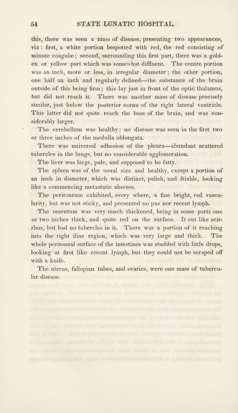 this, there was seen a mass of disease, presenting two appearances, viz : first, a white portion bespotted with red, the red consisting of minute coagulae; second, surrounding this first part, there was a gold¬ en or yellow part which was somewhat diffluent. The centre portion was an inch, more or less, in irregular diameter; the other portion, one half an inch and regularly defined—the substance of the brain outside of this being firm; this lay just in front of the optic thalamus, but did not reach it. There was another mass of disease precisely similar, just below the posterior cornu of the right lateral ventricle. This latter did not quite reach the base of the brain, and was con¬ siderably larger. The cerebellum was healthy; no disease was seen in the first two or three inches of the medulla oblongata. There was universal adhesion of the pleura—abundant scattered tubercles in the lungs, but no considerable agglomeration. The liver was large, pale, and supposed to be fatty. The spleen was of the usual size and healthy, except a portion of an inch in diameter, which was distinct, palish, and friable, looking like a commencing metastatic abscess. The peritoneum exhibited, every where, a fine bright, red vascu¬ larity, but was not sticky, and presented no pus nor recent lymph. The omentum was very much thickened, being in some parts one or two inches thick, and quite red on the surface. It cut like scir- rhus, but had no tubercles in it. There was a portion of it reaching into the right iliac region, which was very large and thick. The whole peritoneal surface of the intestines was studded with little drops, looking at first like recent lymph, but they could not be scraped off with a knife. The uterus, fallopian tubes, and ovaries, were one mass of tubercu¬ lar disease.