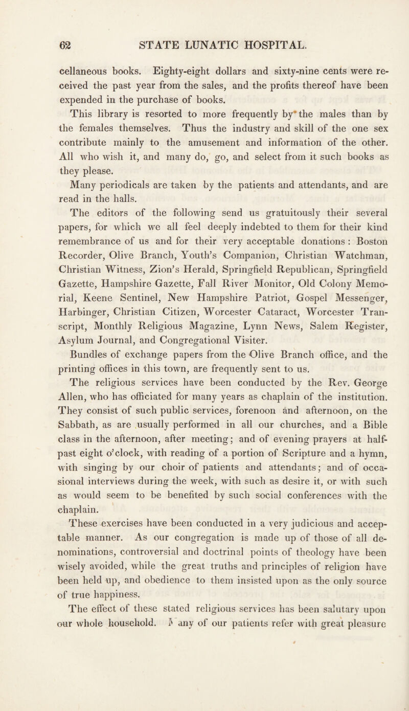 cellaneous books. Eighty-eight dollars and sixty-nine cents were re¬ ceived the past year from the sales, and the profits thereof have been expended in the purchase of books. This library is resorted to more frequently by * the males than by the females themselves. Thus the industry and skill of the one sex contribute mainly to the amusement and information of the other. All who wish it, and many do, go, and select from it such books as they please. Many periodicals are taken by the patients and attendants, and are read in the halls. The editors of the following send us gratuitously their several papers, for which we all feel deeply indebted to them for their kind remembrance of us and for their very acceptable donations : Boston Recorder, Olive Branch, Youth’s Companion, Christian Watchman, Christian Witness, Zion’s Herald, Springfield Republican, Springfield Gazette, Hampshire Gazette, Fall River Monitor, Old Colony Memo¬ rial, Keene Sentinel, New Hampshire Patriot, Gospel Messenger, Harbinger, Christian Citizen, Worcester Cataract, Worcester Tran¬ script, Monthly Religious Magazine, Lynn News, Salem Register, Asylum Journal, and Congregational Visiter. Bundles of exchange papers from the Olive Branch office, and the printing offices in this town, are frequently sent to us. The religious services have been conducted by the Rev. George Allen, who has officiated for many years as chaplain of the institution. They consist of such public services, forenoon and afternoon, on the Sabbath, as are usually performed in all our churches, and a Bible class in the afternoon, after meeting; and of evening prayers at half¬ past eight o’clock, with reading of a portion of Scripture and a hymn, with singing by our choir of patients and attendants; and of occa¬ sional interviews during the week, with such as desire it, or with such as would seem to be benefited by such social conferences with the chaplain. These exercises have been conducted in a very judicious and accep¬ table manner. As our congregation is made up of those of all de¬ nominations, controversial and doctrinal points of theology have been wisely avoided, while the great truths and principles of religion have been held up, and obedience to them insisted upon as the only source of true happiness. The effect of these stated religious services has been salutary upon our whole household, b any of our patients refer with great pleasure