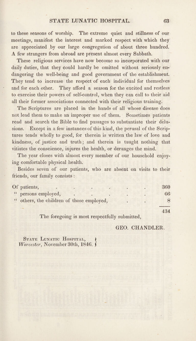 to these seasons of worship. The extreme quiet and stillness of our meetings, manifest the interest and marked respect with which they are appreciated by our large congregation of about three hundred. A few strangers from abroad are present almost every Sabbath. These religious services have now become so incorporated with our daily duties, that they could hardly be omitted without seriously en¬ dangering the well-being and good government of the establishment. They tend to increase the respect of each individual for themselves and for each other. They afford a season for the excited and restless to exercise their powers of self-control, when they can call to their aid all their former associations connected with their religious training. The Scriptures are placed in the hands of all whose disease does not lead them to make an improper use of them. Sometimes patients read and search the Bible to find passages to substantiate their delu¬ sions. Except in a few instances of this kind, the perusal of the Scrip¬ tures tends wholly to good, for therein is written the law of love and kindness, of justice and truth; and therein is taught nothing that vitiates the conscience, injures the health, or deranges the mind. The year closes with almost every member of our household enjoy¬ ing comfortable physical health. Besides seven of our patients, who are absent on visits to their friends, our family consists : Of patients, ...... 366 “ persons employed, ..... 66 “ others, the children of those employed, . . 8 434 The foregoing is most respectfully submitted, State Lunatic Hospital, Worcester, November 36th, 1846. GEO. CHANDLER