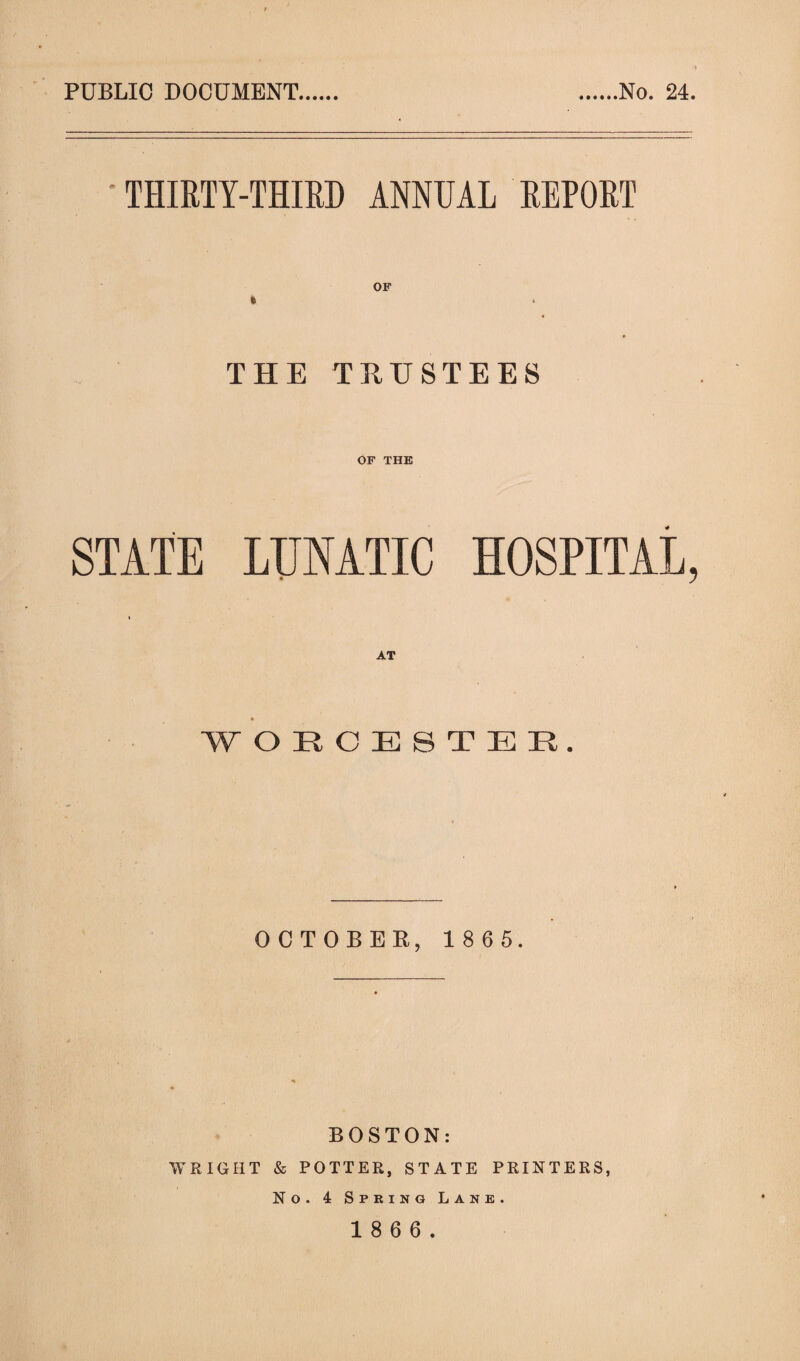 PUBLIC DOCUMENT No. 24. THIRTY-THIRD ANNUAL REPORT THE TRUSTEES OF THE STATE LUNATIC HOSPITAL, WORCESTER. OCTOBER, 1 8 6 5. BOSTON: WRIGHT & POTTER, STATE PRINTERS, No. 4 Spring Lane.
