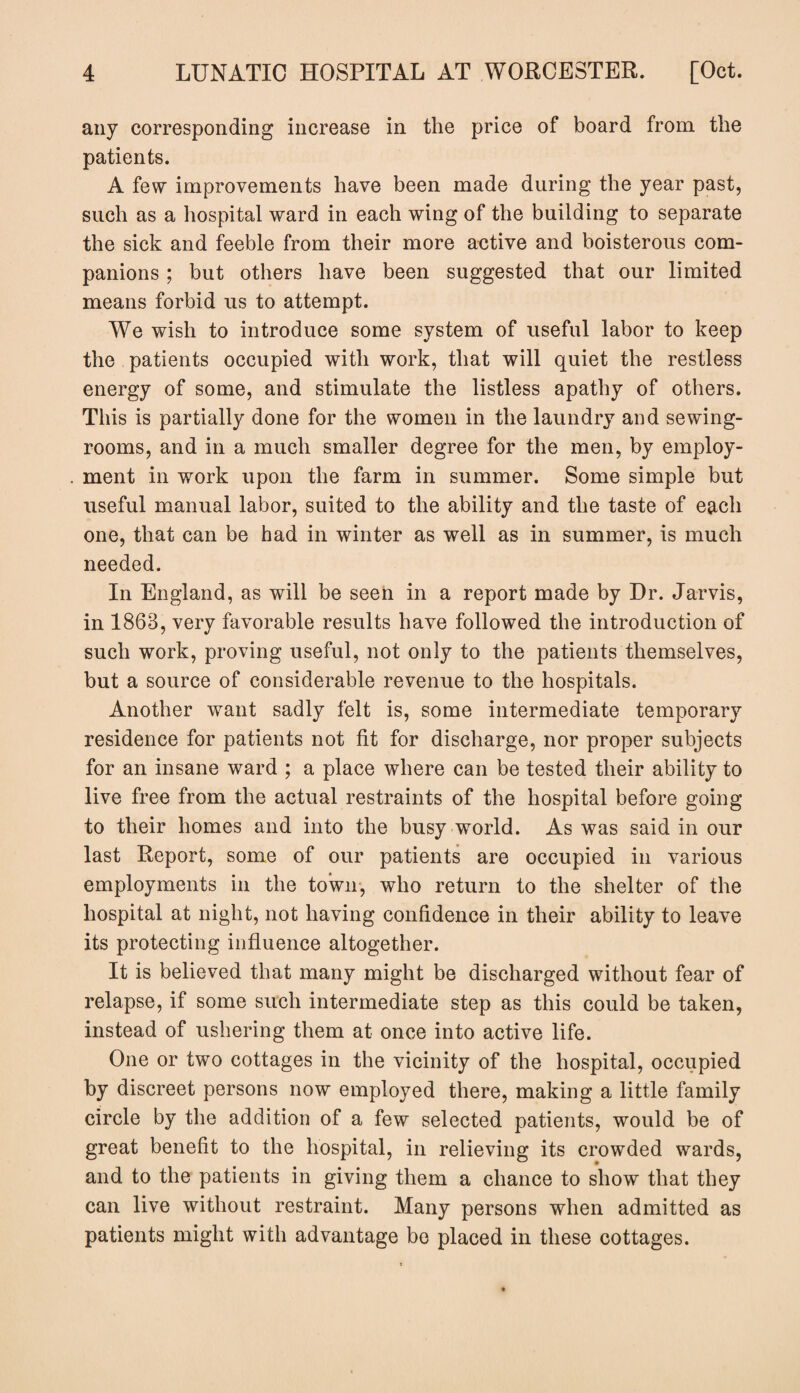 any corresponding increase in the price of board from the patients. A few improvements have been made during the year past, such as a hospital ward in each wing of the building to separate the sick and feeble from their more active and boisterous com¬ panions ; but others have been suggested that our limited means forbid us to attempt. We wish to introduce some system of useful labor to keep the patients occupied with work, that will quiet the restless energy of some, and stimulate the listless apathy of others. This is partially done for the women in the laundry and sewing- rooms, and in a much smaller degree for the men, by employ¬ ment in work upon the farm in summer. Some simple but useful manual labor, suited to the ability and the taste of each one, that can be had in winter as well as in summer, is much needed. In England, as will be seen in a report made by Dr. Jarvis, in 1863, very favorable results have followed the introduction of such work, proving useful, not only to the patients themselves, but a source of considerable revenue to the hospitals. Another want sadly felt is, some intermediate temporary residence for patients not fit for discharge, nor proper subjects for an insane ward ; a place where can be tested their ability to live free from the actual restraints of the hospital before going to their homes and into the busy world. As was said in our last Report, some of our patients are occupied in various employments in the town, who return to the shelter of the hospital at night, not having confidence in their ability to leave its protecting influence altogether. It is believed that many might be discharged without fear of relapse, if some such intermediate step as this could be taken, instead of ushering them at once into active life. One or two cottages in the vicinity of the hospital, occupied by discreet persons now employed there, making a little family circle by the addition of a few selected patients, would be of great benefit to the hospital, in relieving its crowded wards, and to the patients in giving them a chance to show that they can live without restraint. Many persons when admitted as patients might with advantage be placed in these cottages.