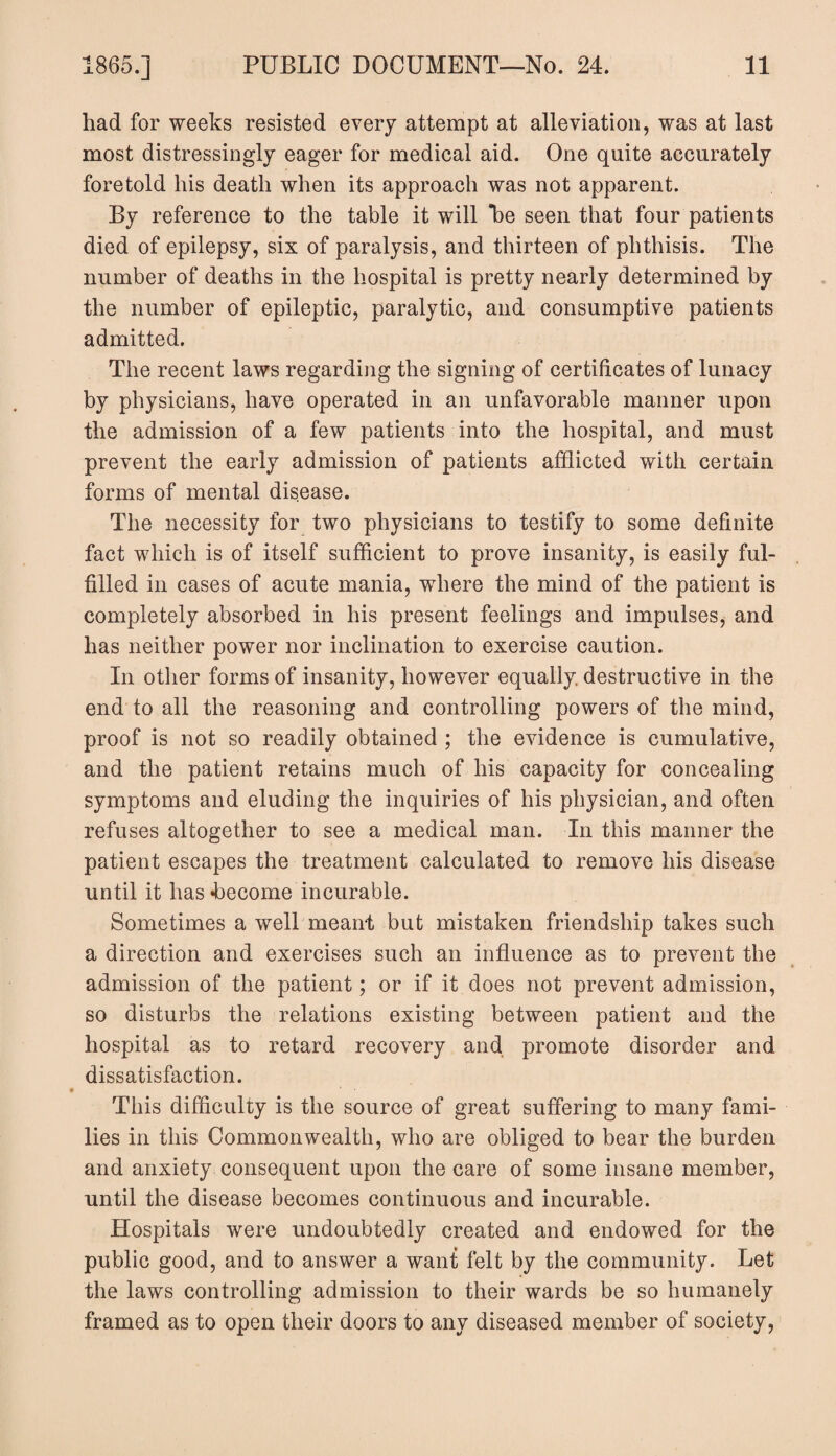 had for weeks resisted every attempt at alleviation, was at last most distressingly eager for medical aid. One quite accurately foretold his death when its approach was not apparent. By reference to the table it will *be seen that four patients died of epilepsy, six of paralysis, and thirteen of phthisis. The number of deaths in the hospital is pretty nearly determined by the number of epileptic, paralytic, and consumptive patients admitted. The recent laws regarding the signing of certificates of lunacy by physicians, have operated in an unfavorable manner upon the admission of a few patients into the hospital, and must prevent the early admission of patients afflicted with certain forms of mental disease. The necessity for two physicians to testify to some definite fact which is of itself sufficient to prove insanity, is easily ful¬ filled in cases of acute mania, where the mind of the patient is completely absorbed in his present feelings and impulses, and has neither power nor inclination to exercise caution. In other forms of insanity, however equally, destructive in the end to all the reasoning and controlling powers of the mind, proof is not so readily obtained ; the evidence is cumulative, and the patient retains much of his capacity for concealing symptoms and eluding the inquiries of his physician, and often refuses altogether to see a medical man. In this manner the patient escapes the treatment calculated to remove his disease until it has become incurable. Sometimes a well meant but mistaken friendship takes such a direction and exercises such an influence as to prevent the admission of the patient; or if it does not prevent admission, so disturbs the relations existing between patient and the hospital as to retard recovery and promote disorder and dissatisfaction. This difficulty is the source of great suffering to many fami¬ lies in this Commonwealth, who are obliged to bear the burden and anxiety consequent upon the care of some insane member, until the disease becomes continuous and incurable. Hospitals were undoubtedly created and endowed for the public good, and to answer a want felt by the community. Let the laws controlling admission to their wards be so humanely framed as to open their doors to any diseased member of society,