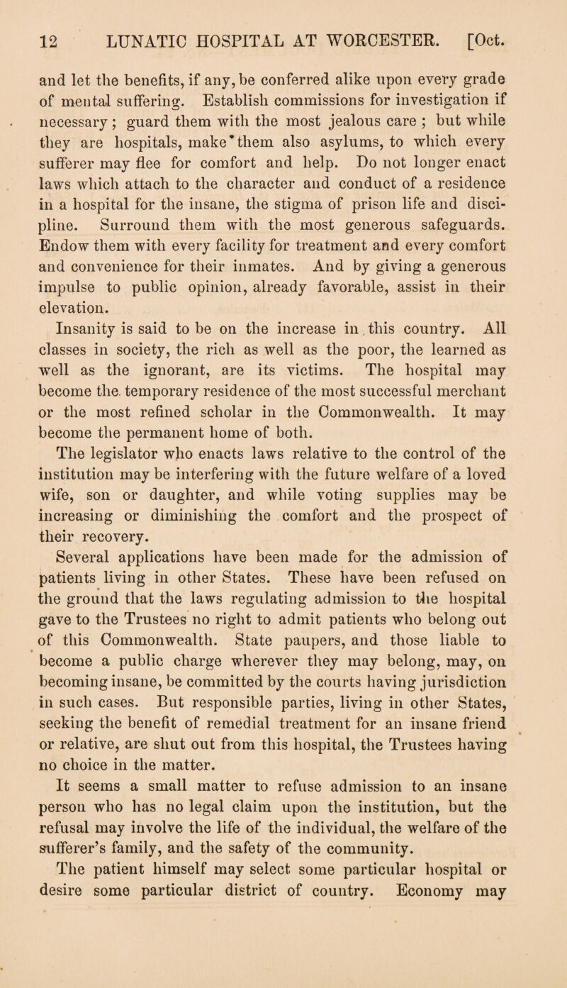 and let the benefits, if any, be conferred alike upon every grade of mental suffering. Establish commissions for investigation if necessary ; guard them with the most jealous care ; but while they are hospitals, make*them also asylums, to which every sufferer may flee for comfort and help. Do not longer enact laws which attach to the character and conduct of a residence in a hospital for the insane, the stigma of prison life and disci¬ pline. Surround them with the most generous safeguards. Endow them with every facility for treatment and every comfort and convenience for their inmates. And by giving a generous impulse to public opinion, already favorable, assist in their elevation. Insanity is said to be on the increase in. this country. All classes in society, the rich as well as the poor, the learned as well as the ignorant, are its victims. The hospital may become the. temporary residence of the most successful merchant or the most refined scholar in the Commonwealth. It may become the permanent home of both. The legislator who enacts laws relative to the control of the institution may be interfering with the future welfare of a loved wife, son or daughter, and while voting supplies may be increasing or diminishing the comfort and the prospect of their recovery. Several applications have been made for the admission of patients living in other States. These have been refused on the ground that the laws regulating admission to the hospital gave to the Trustees no right to admit patients who belong out of this Commonwealth. State paupers, and those liable to become a public charge wherever they may belong, may, on becoming insane, be committed by the courts having jurisdiction in such cases. But responsible parties, living in other States, seeking the benefit of remedial treatment for an insane friend or relative, are shut out from this hospital, the Trustees having no choice in the matter. It seems a small matter to refuse admission to an insane person who has no legal claim upon the institution, but the refusal may involve the life of the individual, the welfare of the sufferer’s family, and the safety of the community. The patient himself may select some particular hospital or desire some particular district of country. Economy may