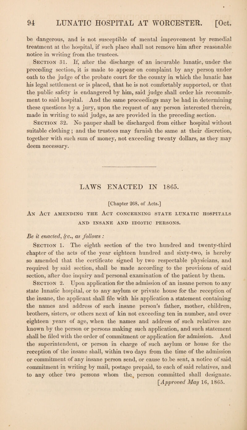 be dangerous, and is not susceptible of mental improvement by remedial treatment at the hospital, if such place shall not remove him after reasonable notice in writing from the trustees. Section 31. If, after the discharge of an incurable lunatic, under the preceding section, it is made to appear on complaint by any person under oath to the judge of the probate court for the county in which the lunatic has his legal settlement or is placed, that he is not comfortably supported, or that the public safety is endangered by him, said judge shall order his recommit¬ ment to said hospital. And the same proceedings may be had in determining these questions by a jury, upon the request of any person interested therein, made in writing to said judge, as are provided in the preceding section. Section 32. No pauper shall be discharged from either hospital without suitable clothing; and the trustees may furnish the same at their discretion, together with such sum of money, not exceeding twenty dollars, as they may deem necessary. LAWS ENACTED IN 1865. [Chapter 268, of Acts.] An Act amending the Act concerning state lunatic hospitals AND INSANE AND IDIOTIC PERSONS. Be it enacted, Sfc., as follows : Section 1. The eighth section of the two hundred and twenty-third chapter of the acts of the year eighteen hundred and sixty-two, is hereby so amended that the certificate signed by two respectable physicians, and required by said section, shall be made according to the provisions of said section, after due inquiry and personal examination of the patient by them. Section 2. Upon application for the admission of an insane person to any state lunatic hospital, or to any asylum or private house for the reception of the insane, the applicant shall file with his application a statement containing the names and address of such insane person’s father, mother, children, brothers, sisters, or others next of kin not exceeding ten in number, and over eighteen years of age, when the names and address of such relatives are known by the person or persons making such application, and such statement shall be filed with the order of commitment or application for admission. And the superintendent, or person in charge of such asylum or house for the reception of the insane shall, within two days from the time of the admission or commitment of any insane person send, or cause to be sent, a notice of said, commitment in writing by mail, postage prepaid, to each of said relatives, and to any other two pessons whom ther person committed shall designate. [.Approved May 16, 1865.