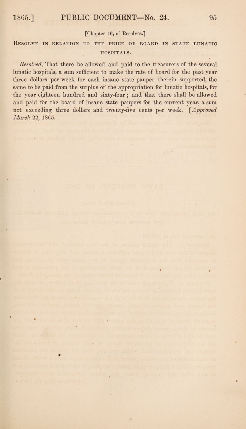 [Chapter 16, of Resolves.] Resolve in relation to the price of board in state lunatic HOSPITALS. Resolved, That there be allowed and paid to the treasurers of the several lunatic hospitals, a sum sufficient to make the rate of board for the past year three dollars per week for each insane state pauper therein supported, the same to be paid from the surplus of the appropriation for lunatic hospitals, for the year eighteen hundred and sixty-four; and that there shall be allowed and paid for the board of insane state paupers for the current year, a sum not exceeding three dollars and twenty-five cents per week. [.Approved March 22, 1865.