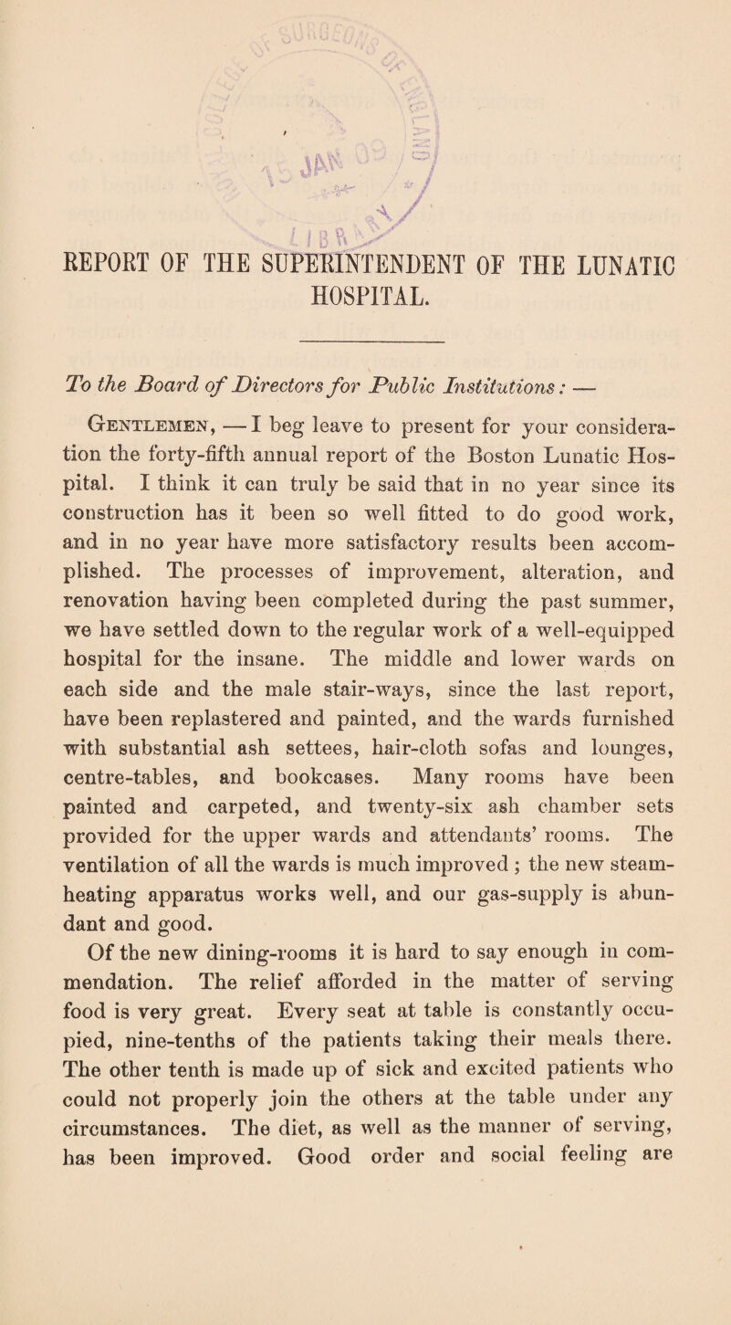 EEPORT OF THE SUPERINTENDENT OF THE LUNATIC HOSPITAL. To the Board of Directors for Public Institutions: — Gentlemen, — I beg leave to present for your considera¬ tion the forty-fifth annual report of the Boston Lunatic Hos¬ pital. I think it can truly be said that in no year since its construction has it been so well fitted to do good work, and in no year have more satisfactory results been accom¬ plished. The processes of improvement, alteration, and renovation having been completed during the past summer, we have settled down to the regular work of a well-equipped hospital for the insane. The middle and lower wards on each side and the male stair-ways, since the last report, have been replastered and painted, and the wards furnished with substantial ash settees, hair-cloth sofas and lounges, centre-tables, and bookcases. Many rooms have been painted and carpeted, and twenty-six ash chamber sets provided for the upper wards and attendants’ rooms. The ventilation of all the wards is much improved ; the new steam¬ heating apparatus works well, and our gas-supply is abun¬ dant and good. Of the new dining-rooms it is hard to say enough in com¬ mendation. The relief afforded in the matter of serving food is very great. Every seat at table is constantly occu¬ pied, nine-tenths of the patients taking their meals there. The other tenth is made up of sick and excited patients who could not properly join the others at the table under any circumstances. The diet, as well as the manner ol serving, has been improved. Good order and social feeling are