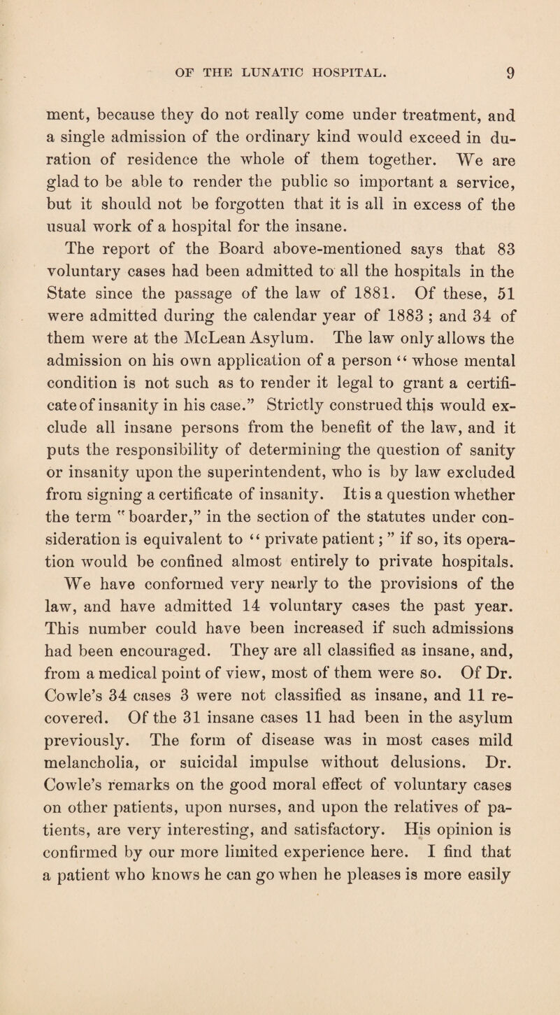 merit, because they do not really come under treatment, and a single admission of the ordinary kind would exceed in du¬ ration of residence the whole of them together. We are glad to be able to render the public so important a service, but it should not be forgotten that it is all in excess of the usual work of a hospital for the insane. The report of the Board above-mentioned sa^^s that 83 voluntary cases had been admitted to all the hospitals in the State since the passage of the law of 1881. Of these, 51 were admitted during the calendar year of 1883 ; and 34 of them were at the McLean Asylum. The law only allows the admission on his own application of a person “ whose mental condition is not such as to render it legal to grant a certifi¬ cate of insanity in his case.” Strictly construed this would ex¬ clude all insane persons from the benefit of the law, and it puts the responsibility of determining the question of sanity or insanity upon the superintendent, who is by law excluded from signing a certificate of insanity. It is a question whether the term  boarder,” in the section of the statutes under con¬ sideration is equivalent to “ private patient; ” if so, its opera¬ tion would be confined almost entirely to private hospitals. We have conformed very nearly to the provisions of the law, and have admitted 14 voluntary cases the past year. This number could have been increased if such admissions had been encouraged. They are all classified as insane, and, from a medical point of view, most of them were so. Of Dr. Cowle’s 34 cases 3 were not classified as insane, and 11 re¬ covered. Of the 31 insane cases 11 had been in the asylum previously. The form of disease was in most cases mild melancholia, or suicidal impulse without delusions. Dr. Cowle’s remarks on the good moral efiect of voluntary cases on other patients, upon nurses, and upon the relatives of pa¬ tients, are very interesting, and satisfactory. His opinion is confirmed by our more limited experience here. I find that a patient who knows he can go when he pleases is more easily