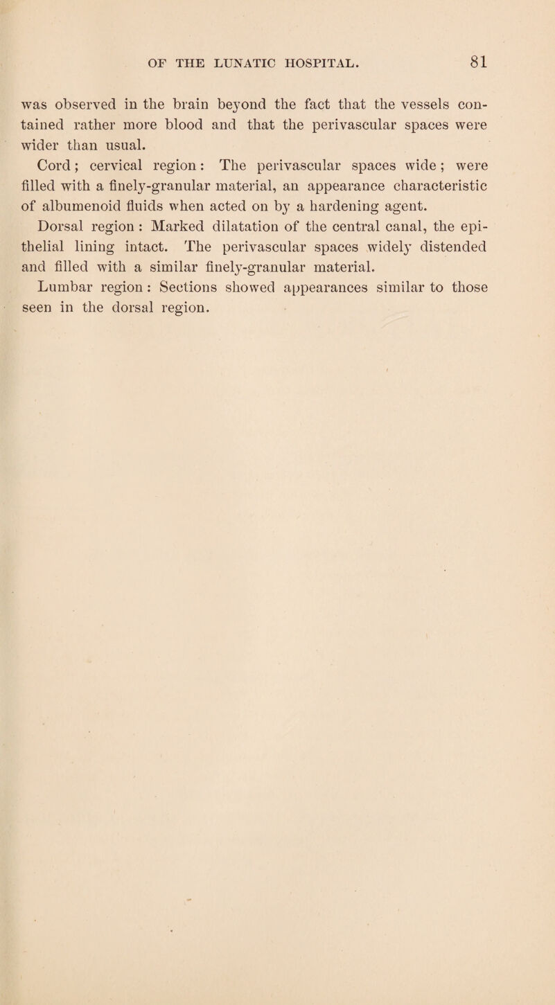 was observed in the brain beyond the fact that the vessels con¬ tained rather more blood and that the perivascular spaces were wider than usual. Cord; cervical region: The perivascular spaces wide; were filled with a finely-granular material, an appearance characteristic of albumenoid fluids when acted on by a hardening agent. Dorsal region : Marked dilatation of the central canal, the epi¬ thelial lining intact. The perivascular spaces widely distended and filled with a similar finely-granular material. Lumbar region : Sections showed appearances similar to those seen in the dorsal region.