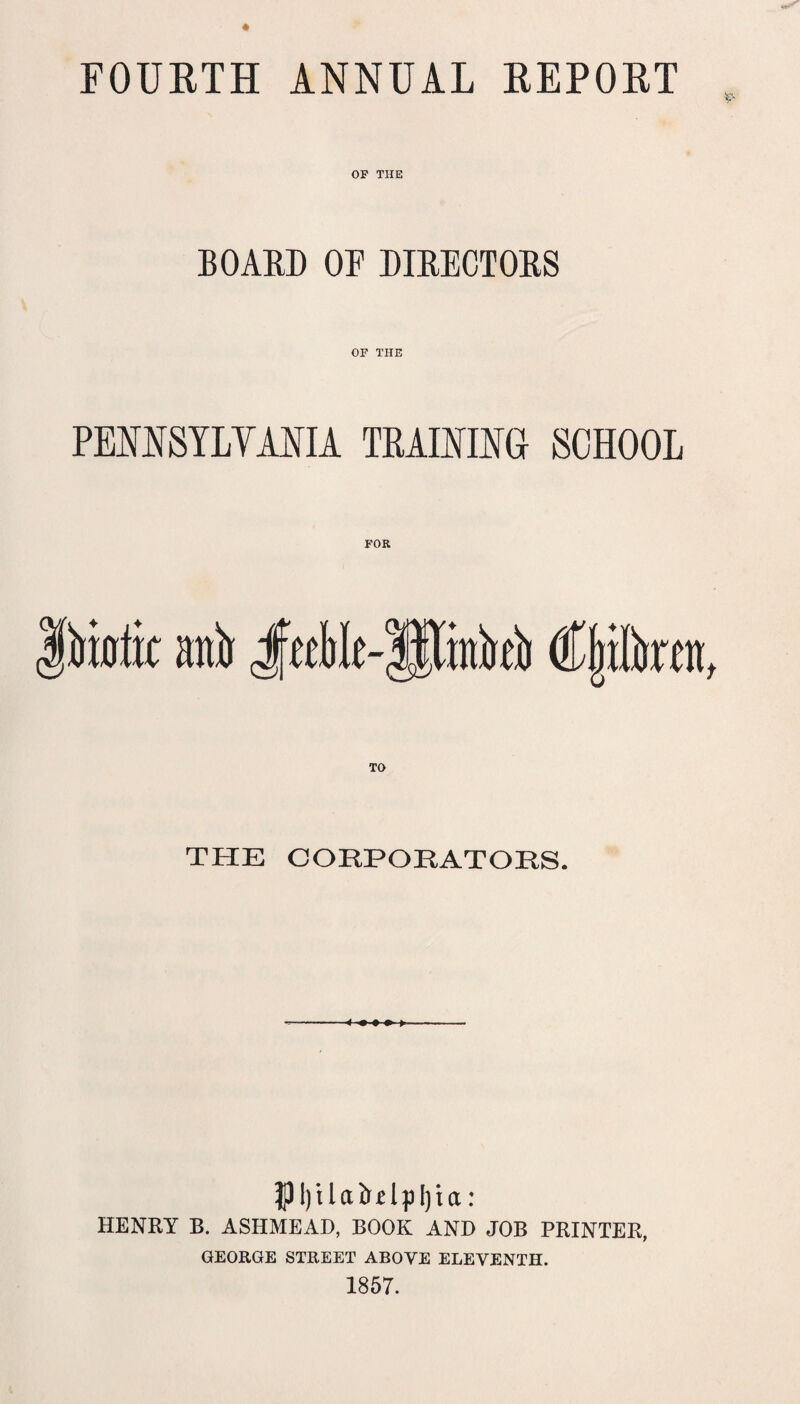 FOUETH ANNUAL EEPORT OP THE BOARD OF DIRECTORS OF THE PEOTSYLYANIA TRAINING SCHOOL THE CORPORATORS. |)l)ilaib'£lpl)ia: HENRY B. ASHMEAD, BOOK AND JOB PRINTER, GEORGE STREET ABOVE ELEVENTH. 1857.