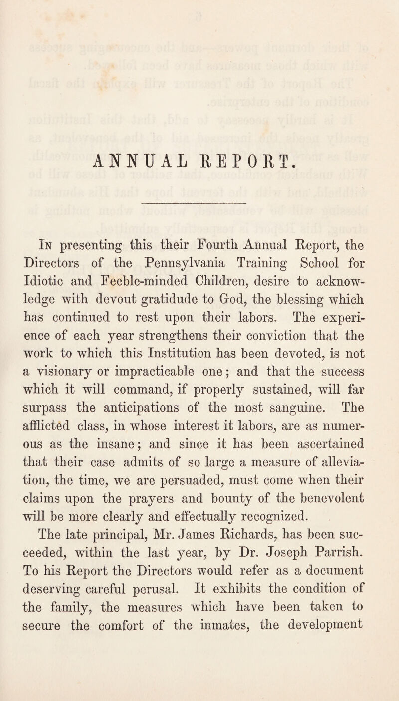 ANNUAL REPORT. In presenting this their Fourth Annual Report^ the Directors of the Pennsylvania Training School for Idiotic and Feeble-minded Children, desire to acknow¬ ledge with devout gratidude to God, the blessing which has continued to rest upon their labors. The experi¬ ence of each year strengthens their conviction that the work to which this Institution has been devoted, is not a visionary or impracticable one; and that the success which it will command, if properly sustained, will far surpass the anticipations of the most sanguine. The afflicted class, in whose interest it labors, are as numer¬ ous as the insane; and since it has been ascertained that their case admits of so large a measure of allevia¬ tion, the time, we are persuaded, must come when their claims upon the prayers and bounty of the benevolent will be more clearly and effectually recognized. The late principal, Mr. James Richards, has been suc¬ ceeded, within the last year, by Dr. Joseph Parrish. To his Report the Directors would refer as a document deserving careful perusal. It exhibits the condition of the family, the measures which have been taken to secure the comfort of the inmates, the development