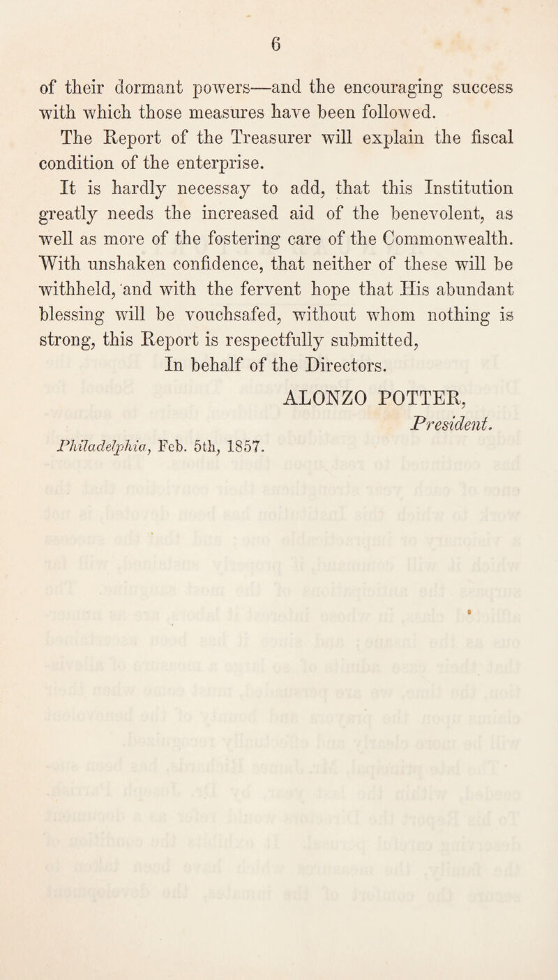 of their dormant powers—and the encouraging success with which those measures have been followed. The Report of the Treasurer will explain the fiscal condition of the enterprise. It is hardly necessay to add, that this Institution greatly needs the increased aid of the benevolent, as well as more of the fostering care of the Commonwealth. With unshaken confidence, that neither of these will be withheld, and with the fervent hope that His abundant blessing will be vouchsafed, without whom nothing is strong, this Report is respectfully submitted. In behalf of the Directors. ALONZO POTTER, President. Philadelpliiay Feb. 5t]i, 1857. I