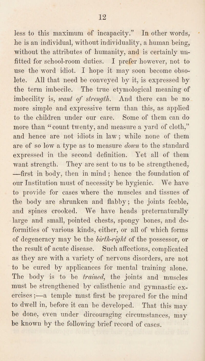 less to this maximum of incapacity.” In other words^ ' he is an individual; without individuality; a human being; without the attributes of humanity, and is certainly un¬ fitted for school-room duties. I prefer however, not to use the word idiot. I hope it may soon become obso¬ lete. All that need be conveyed by it, is expressed by the term imbecile. The true etymological meaning of imbecility is, ivant of strength. And there can be no more simple and expressive term than this, as applied to the children under our ca^re. Some of them can do more than “ count twenty, and measure a yard of cloth,” and hence are not idiots in law; while none of them are of so low a type as to measure dotvn to the standard expressed in the second definition. Yet all of them want strength. They are sent to us to be strengthened, —first in body, then in mind ; hence the foundation of our Institution must of necessity be hygienic. We have to provide for cases where the muscles and tissues of the body are shrunken and flabby; the joints feeble, and spines crooked. We have heads preternaturally large and small, pointed chests, spongy bones, and de¬ formities of various kinds, either, or all of which forms of degeneracy may be the Urth-right of the possessor, or the result of acute disease. Such affections, complicated as they are with a variety of nervous disorders, are not to be cured by applicances for mental training alone. The body is to be trained^ the joints and muscles must be strengthened by calisthenic and gymnastic ex¬ ercises ;—a temple must first be prepared for the mind to dwell in, before it can be developed. That this may be done, even under dircouraging circumstances, may be known by the following brief record of cases.