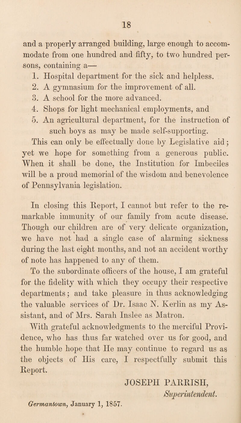 and a properly arranged building, large enough to accom¬ modate from one hundred and fifty, to two hundred per¬ sons, containing a— 1. Hospital department for the sick and helpless. 2. A gymnasium for the improvement of all. 3. A school for the more advanced. 4. Shops for light mechanical employments, and 5. An agricultural department, for the instruction of such boys as may be made self-supporting. This can only be effectually done by Legislative aid; yet we hope for something from a generous public. When it shall be done, the Institution for Imbeciles will be a proud memorial of the wisdom and benevolence of Pennsylvania legislation. In closing this Heport, I cannot but refer to the re¬ markable immunity of our family from acute disease. Though our children are of very delicate organization, we have not had a single case of alarming sickness during the last eight months, and not an accident worthy of note has happened to any of them. To the subordinate officers of the house, I am grateful for the fidelity with which they occupy their respective departments; and take pleasure in thus acknowledging the valuable services of Dr. Isaac N. Kerlin as my As¬ sistant, and of Mrs. Sarah Inslee as Matron. With grateful acknowledgments to the merciful Provi¬ dence, who has thus fiir watched over us for good, and the humble hope that He may continue to regard us as the objects of His care, I respectfully submit this Heport. JOSEPH PAHRISH, Germantown, January 1, 1857.