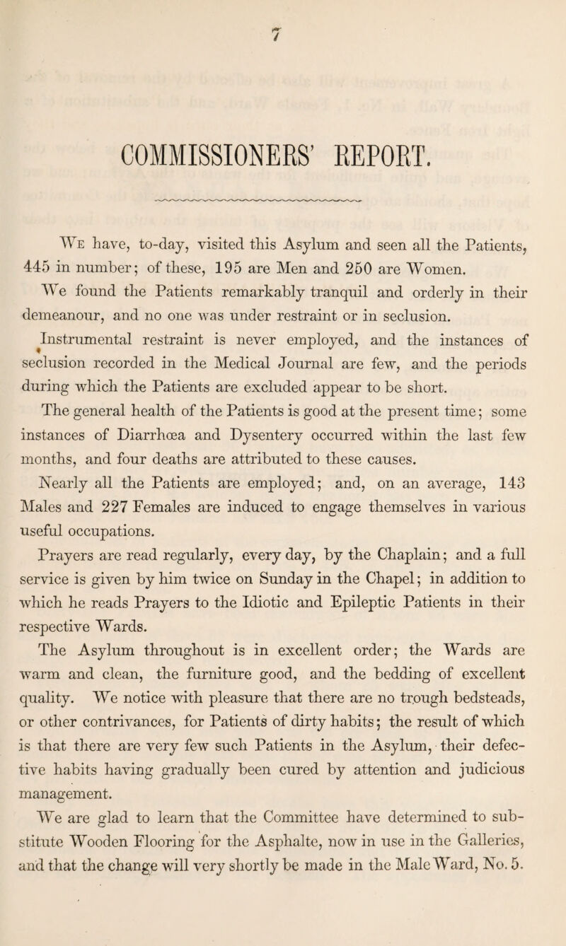 COMMISSIONERS’ REPORT. We have, to-day, visited this Asylum and seen all the Patients, 445 in number; of these, 195 are Men and 250 are Women. We found the Patients remarkably tranquil and orderly in their demeanour, and no one was under restraint or in seclusion. Instrumental restraint is never employed, and the instances of seclusion recorded in the Medical Journal are few, and the periods during which the Patients are excluded appear to be short. The general health of the Patients is good at the present time; some instances of Diarrhoea and Dysentery occurred within the last few months, and four deaths are attributed to these causes. Nearly all the Patients are employed; and, on an average, 143 Males and 227 Females are induced to engage themselves in various useful occupations. Prayers are read regularly, every day, by the Chaplain; and a full service is given by him twice on Sunday in the Chapel; in addition to which he reads Prayers to the Idiotic and Epileptic Patients in their respective Wards. The Asylum throughout is in excellent order; the Wards are warm and clean, the furniture good, and the bedding of excellent quality. We notice with pleasure that there are no trough bedsteads, or other contrivances, for Patients of dirty habits; the result of which is that there are very few such Patients in the Asylum, their defec¬ tive habits having gradually been cured by attention and judicious management. We are glad to learn that the Committee have determined to sub¬ stitute Wooden Flooring for the Asphalte, now in use in the Galleries,