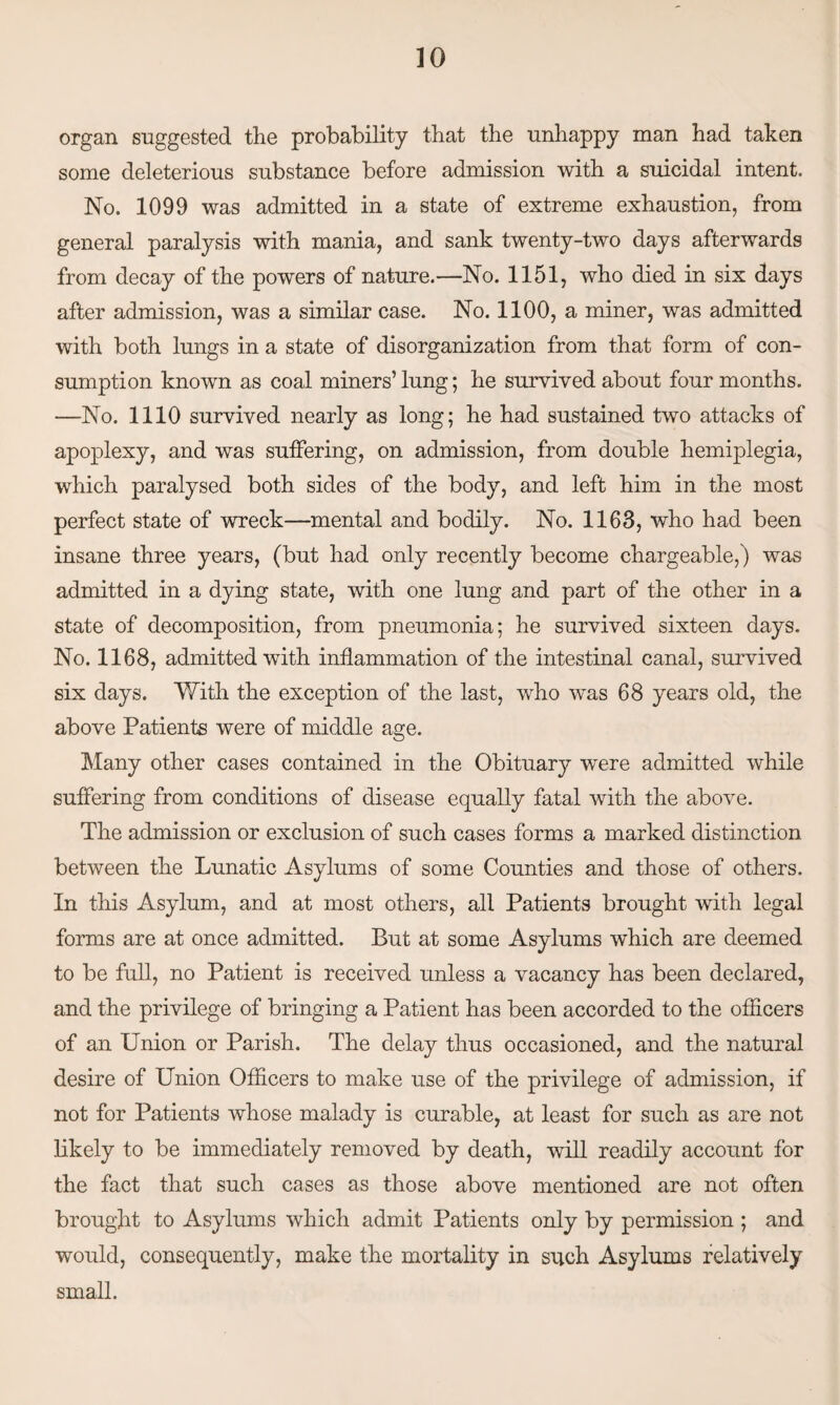 organ suggested the probability that the unhappy man had taken some deleterious substance before admission with a suicidal intent. No. 1099 was admitted in a state of extreme exhaustion, from general paralysis with mania, and sank twenty-two days afterwards from decay of the powers of nature.—No. 1151, who died in six days after admission, was a similar case. No. 1100, a miner, was admitted with both lungs in a state of disorganization from that form of con¬ sumption known as coal miners’lung; he survived about four months. —No. 1110 survived nearly as long; he had sustained two attacks of apoplexy, and was suffering, on admission, from double hemiplegia, which paralysed both sides of the body, and left him in the most perfect state of wreck—mental and bodily. No. 1163, who had been insane three years, (but had only recently become chargeable,) was admitted in a dying state, with one lung and part of the other in a state of decomposition, from pneumonia; he survived sixteen days. No. 1168, admitted with inflammation of the intestinal canal, survived six days. With the exception of the last, who was 68 years old, the above Patients were of middle age. Many other cases contained in the Obituary were admitted while suffering from conditions of disease equally fatal with the above. The admission or exclusion of such cases forms a marked distinction between the Lunatic Asylums of some Counties and those of others. In this Asylum, and at most others, all Patients brought with legal forms are at once admitted. But at some Asylums which are deemed to be full, no Patient is received unless a vacancy has been declared, and the privilege of bringing a Patient has been accorded to the officers of an Union or Parish. The delay thus occasioned, and the natural desire of Union Officers to make use of the privilege of admission, if not for Patients whose malady is curable, at least for such as are not likely to be immediately removed by death, will readily account for the fact that such cases as those above mentioned are not often brought to Asylums which admit Patients only by permission ; and would, consequently, make the mortality in such Asylums relatively small.