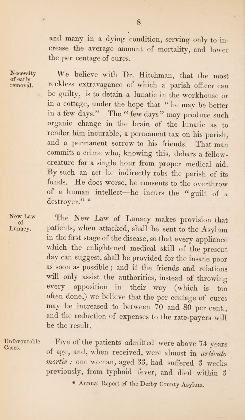 Necessity of early removal. New Law of Lunacy. Unfavourable Cases. and many in a dying condition, serving only to in¬ crease the average amount of mortality, and lower the per centage of cures. We believe with Dr. Hitchman, that the most reckless extravagance of which a parish officer can be guilty, is to detain a lunatic in the workhouse or in a cottage, under the hope that “ he may be better in a few days.” The “ few days” may produce such organic change in the brain of the lunatic as to render him incurable, a permanent tax on his parish, and a permanent sorrow to his friends. That man commits a crime who, knowing this, debars a fellow- creature for a single hour from proper medical aid. By such an act he indirectly robs the parish of its funds. He does worse, he consents to the overthrow of a human intellect—he incurs the “ guilt of a destroyer.” * The New Law of Lunacy makes provision that patients, when attacked, shall be sent to the Asylum in the first stage of the disease, so that every appliance which the enlightened medical skill of the present day can suggest, shall be provided for the insane poor as soon as possible; and if the friends and relations will only assist the authorities, instead of throwing every opposition in their way (which is too often done,) we believe that the per centage of cures may be increased to between <0 and 80 per cent., and the reduction of expenses to the rate-payers will be the result. Five of the patients admitted were above 74 years of age, and, when received, were almost in articulo mortis ; one woman, aged 33, had suffered 3 weeks previously, from typhoid fever, and died within 3 ' * Annual Report of the Derby County Asylum.