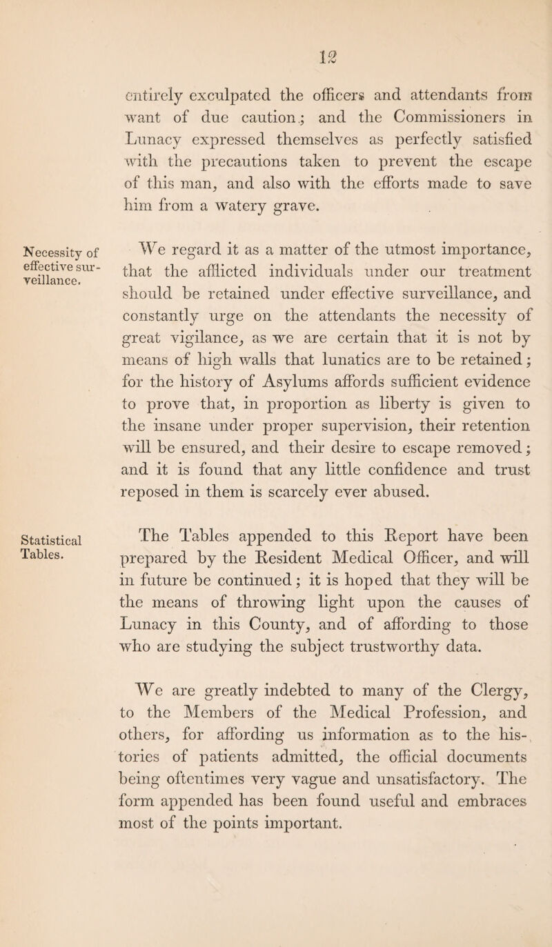 Necessity of effective sur¬ veillance. Statistical Tables. entirely exculpated the officers and attendants from want of due caution ; and the Commissioners in Lunacy expressed themselves as perfectly satisfied with the precautions taken to prevent the escape of this man, and also with the efforts made to save him from a watery grave. We regard it as a matter of the utmost importance, that the afflicted individuals under our treatment should be retained under effective surveillance, and constantly urge on the attendants the necessity of great vigilance, as we are certain that it is not by means of high walls that lunatics are to be retained; for the history of Asylums affords sufficient evidence to prove that, in proportion as liberty is given to the insane under proper supervision, their retention will be ensured, and their desire to escape removed; and it is found that any little confidence and trust reposed in them is scarcely ever abused. The Tables appended to this Report have been prepared by the Resident Medical Officer, and will in future be continued ; it is hoped that they will be the means of throwing light upon the causes of Lunacy in this County, and of affording to those who are studying the subject trustworthy data. We are greatly indebted to many of the Clergy, to the Members of the Medical Profession, and others, for affording us information as to the his¬ tories of patients admitted, the official documents being oftentimes very vague and unsatisfactory. The form appended has been found useful and embraces most of the points important.