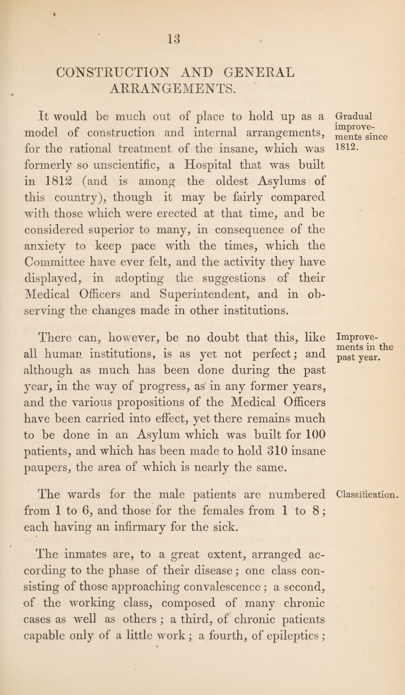 CONSTRUCTION AND GENERAL ARRANGEMENTS. ' It would be much out of place to hold up as a model of construction and internal arrangements, for the rational treatment of the insane, which was formerly so unscientific, a Hospital that was built in 1812 (and is among the oldest Asylums of this country), though it may be fairly compared with those which were erected at that time, and be considered superior to many, in consequence of the anxiety to keep pace with the times, which the Committee have ever felt, and the activity they have displayed, in adopting the suggestions of their Medical Officers and Superintendent, and in ob¬ serving the changes made in other institutions. There can, however, be no doubt that this, like all human institutions, is as yet not perfect; and although as much has been done during the past year, in the way of progress, as in any former years, and the various propositions of the Medical Officers have been carried into effect, yet there remains much to be done in an Asylum which was built for 100 patients, and which has been made to hold 310 insane paupers, the area of which is nearly the same. The wards for the male patients are numbered from 1 to 6, and those for the females from 1 to 8; each having an infirmary for the sick. The inmates are, to a great extent, arranged ac¬ cording to the phase of their disease; one class con¬ sisting of those approaching convalescence ; a second, of the working class, composed of many chronic cases as well as others ; a third, of chronic patients capable only of a little work ; a fourth, of epileptics; Gradual improve¬ ments since 1812, Improve¬ ments in the past year. Classitication.