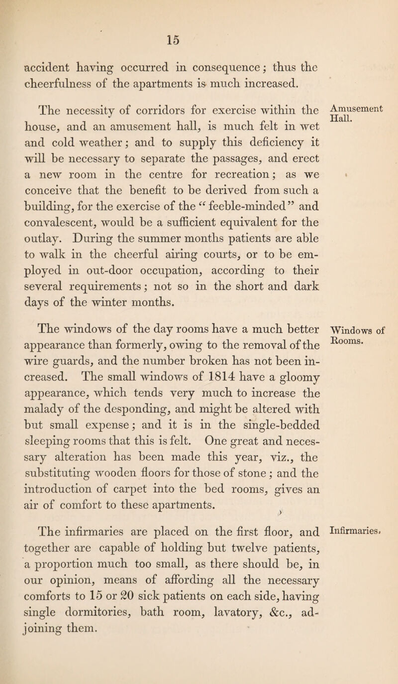 accident having occurred in consequence; thus the cheerfulness of the apartments is much increased. The necessity of corridors for exercise within the house, and an amusement hall, is much felt in wet and cold weather; and to supply this deficiency it will be necessary to separate the passages, and erect a new room in the centre for recreation; as we conceive that the benefit to be derived from such a building, for the exercise of the “ feeble-minded” and convalescent, would be a sufficient equivalent for the outlay. During the summer months patients are able to walk in the cheerful airing courts, or to be em¬ ployed in out-door occupation, according to their several requirements; not so in the short and dark days of the winter months. The windows of the day rooms have a much better appearance than formerly, owing to the removal of the wire guards, and the number broken has not been in¬ creased. The small windows of 1814 have a gloomy appearance, which tends very much to increase the malady of the desponding, and might be altered with but small expense; and it is in the single-bedded sleeping rooms that this is felt. One great and neces¬ sary alteration has been made this year, viz., the substituting wooden floors for those of stone; and the introduction of carpet into the bed rooms, gives an air of comfort to these apartments. The infirmaries are placed on the first floor, and together are capable of holding but twelve patients, a proportion much too small, as there should be, in our opinion, means of affording all the necessary comforts to 15 or 20 sick patients on each side, having single dormitories, bath room, lavatory, &c., ad¬ joining them. Amusement Hall. Windows of Rooms. Infirmaries a