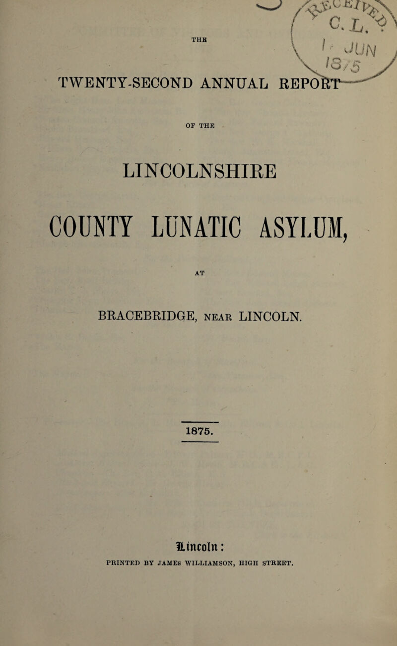 TUB y lr jljn TWENTY-SECOND ANNUAL REPO OF THE LINCOLNSHIRE COUNTY LUNATIC ASYLUM, BRACEBRIDGE, near LINCOLN. 1875. Htncoln: PRINTED BY JAMES WILLIAMSON, HIGH STREET.