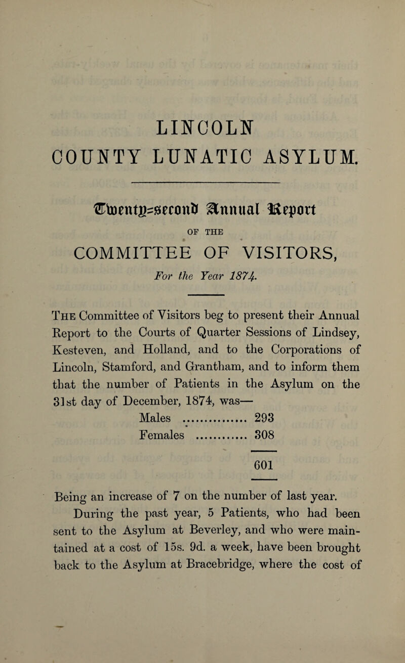 LINCOLN COUNTY LUNATIC ASYLUM. UtocntgsseconB Annual Mepott OF THE £ • COMMITTEE OF VISITORS, For the Year 187If. The Committee of Visitors beg to present their Annual Report to the Courts of Quarter Sessions of Lindsey, Kesteven, and Holland, and to the Corporations of Lincoln, Stamford, and Grantham, and to inform them that the number of Patients in the Asylum on the 31st day of December, 1874, was— Males v. 293 Females . 308 601 Being an increase of 7 on the number of last year. During the past year, 5 Patients, who had been sent to the Asylum at Beverley, and who were main¬ tained at a cost of 15s. 9d. a week, have been brought back to the Asylum at Bracebridge, where the cost of