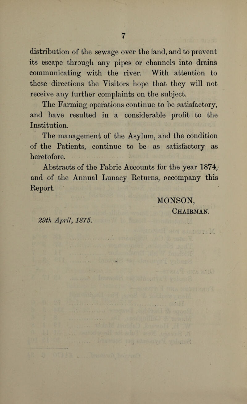 distribution of the sewage over the land, and to prevent its escape through any pipes or channels into drains communicating with the river. With attention to these directions the Visitors hope that they will not receive any further complaints on the subject. The Farming operations continue to be satisfactory, and have resulted in a considerable profit to the Institution. The management of the Asylum, and the condition of the Patients, continue to be as satisfactory as heretofore. Abstracts of the Fabric Accounts for the year 1874, and of the Annual Lunacy Returns, accompany this Report. MONSON, Chairman. 29th April, 1875.