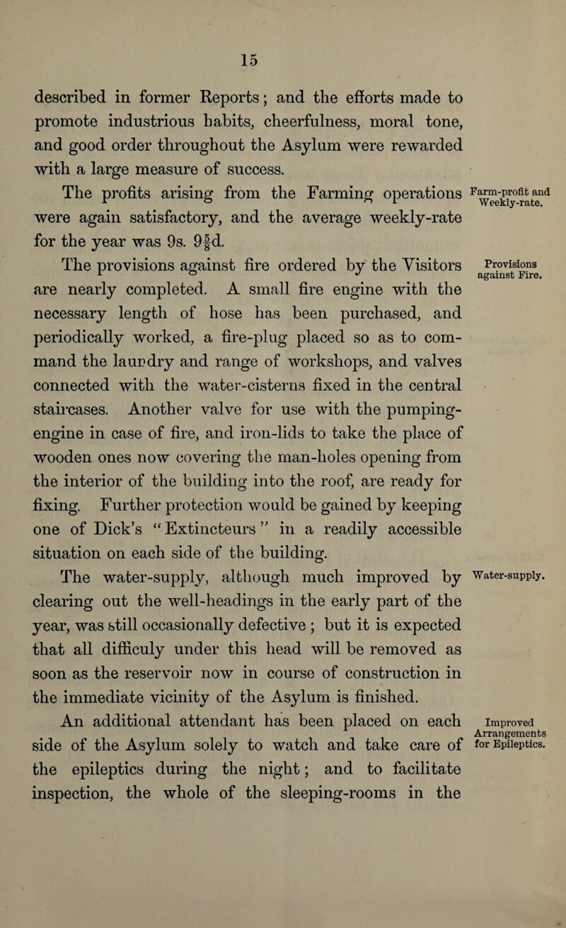 described in former Reports; and the efforts made to promote industrious habits, cheerfulness, moral tone, and good order throughout the Asylum were rewarded with a large measure of success. The profits arising from the Farming operations were again satisfactory, and the average weekly-rate for the year was 9s. 9fd. The provisions against fire ordered by the Visitors are nearly completed. A small fire engine with the necessary length of hose has been purchased, and periodically worked, a fire-plug placed so as to com¬ mand the la ur dry and range of workshops, and valves connected with the water-cisterns fixed in the central staircases. Another valve for use with the pumping- engine in case of fire, and iron-lids to take the place of wooden ones now covering the man-holes opening from the interior of the building into the roof, are ready for fixing. Further protection would be gained by keeping one of Dick’s “ Extincteurs ” in a readily accessible situation on each side of the building. The water-supply, although much improved by clearing out the well-headings in the early part of the year, was still occasionally defective ; but it is expected that all difficuly under this head will be removed as soon as the reservoir now in course of construction in the immediate vicinity of the Asylum is finished. An additional attendant has been placed on each side of the Asylum solely to watch and take care of the epileptics during the night; and to facilitate inspection, the whole of the sleeping-rooms in the Farm-profit and Weekly-rate. Provisions against Fire. Water-supply. Improved Arrangements for Epileptics.