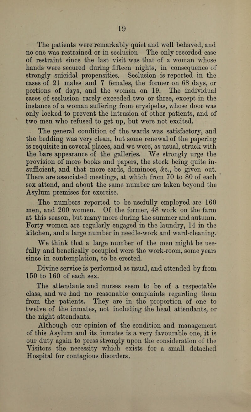The patients were remarkably quiet and well behaved, and no one was restrained or in seclusion. The only recorded case of restraint since the last visit was that of a woman whose hands were secured during fifteen nights, in consequence of strongly suicidal propensities. Seclusion is reported in the cases of 21 males and 7 females, the former on 68 days, or portions of days, and the women on 19. The individual cases of seclusion rarely exceeded two or three, except in the instance of a woman suffering from erysipelas, whose door was only locked to prevent the intrusion of other patients, and of two men who refused to get up, but were not excited. The general condition of the wards was satisfactory, and the bedding was very clean, but some renewal of the papering is requisite in several places, and we were, as usual, struck with the bare appearance of the galleries. We strongly urge the provision of more books and papers, the stock being quite in¬ sufficient, and that more cards, dominoes, &c., be given out. There are associated meetings, at which from 70 to 80 of each sex attend, and about the same number are taken bevond the Asylum premises for exercise. The numbers reported to be usefully employed are 160 men, and 200 women. Of the former, 48 work on the farm at this season, but many more during the summer and autumn. Forty women are regularly engaged in the laundry, 14 in the kitchen, and a large number in needle-work and ward-cleaning. We think that a large number of the men might be use¬ fully and benefically occupied were the work-room, some years since in contemplation, to be erected. Divine service is performed as usual, and attended by from 150 to 160 of each sex. The attendants and nurses seem to be of a respectable class, and we had no reasonable complaints regarding them from the patients. They are in the proportion of one to twelve of the inmates, not including the head attendants, or the night attendants. Although our opinion of the condition and management of this Asylum and its inmates is a very favourable one, it is our duty again to press strongly upon the consideration of the Visitors the necessity which exists for a small detached Hospital for contagious disorders.