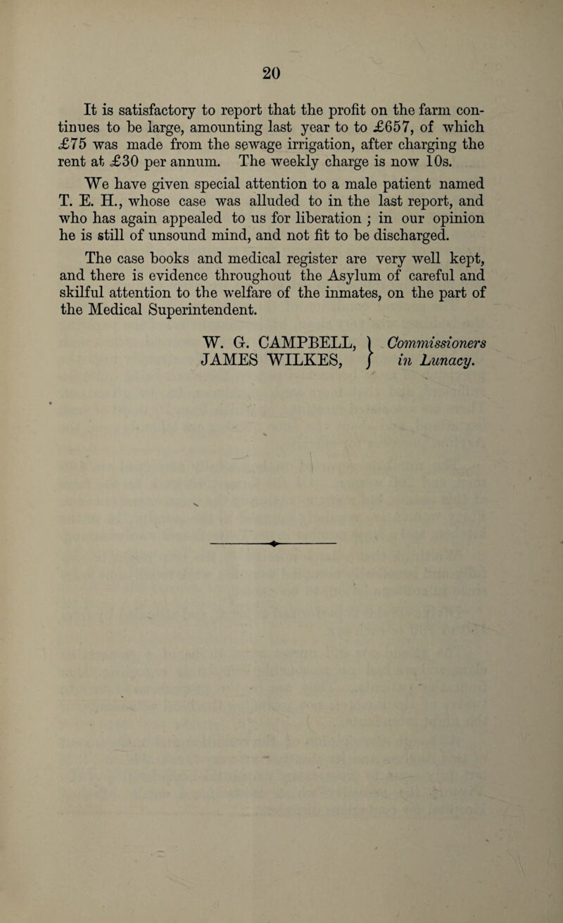 It is satisfactory to report that the profit on the farm con¬ tinues to he large, amounting last year to to £657, of which £75 was made from the sewage irrigation, after charging the rent at <£30 per annum. The weekly charge is now 10s. We have given special attention to a male patient named T. E. H., whose case was alluded to in the last report, and who has again appealed to us for liberation ; in our opinion he is still of unsound mind, and not fit to be discharged. The case books and medical register are very well kept, and there is evidence throughout the Asylum of careful and skilful attention to the welfare of the inmates, on the part of the Medical Superintendent. W. G. CAMPBELL, ) Commissioners JAMES WILKES, ] in Lunacy.
