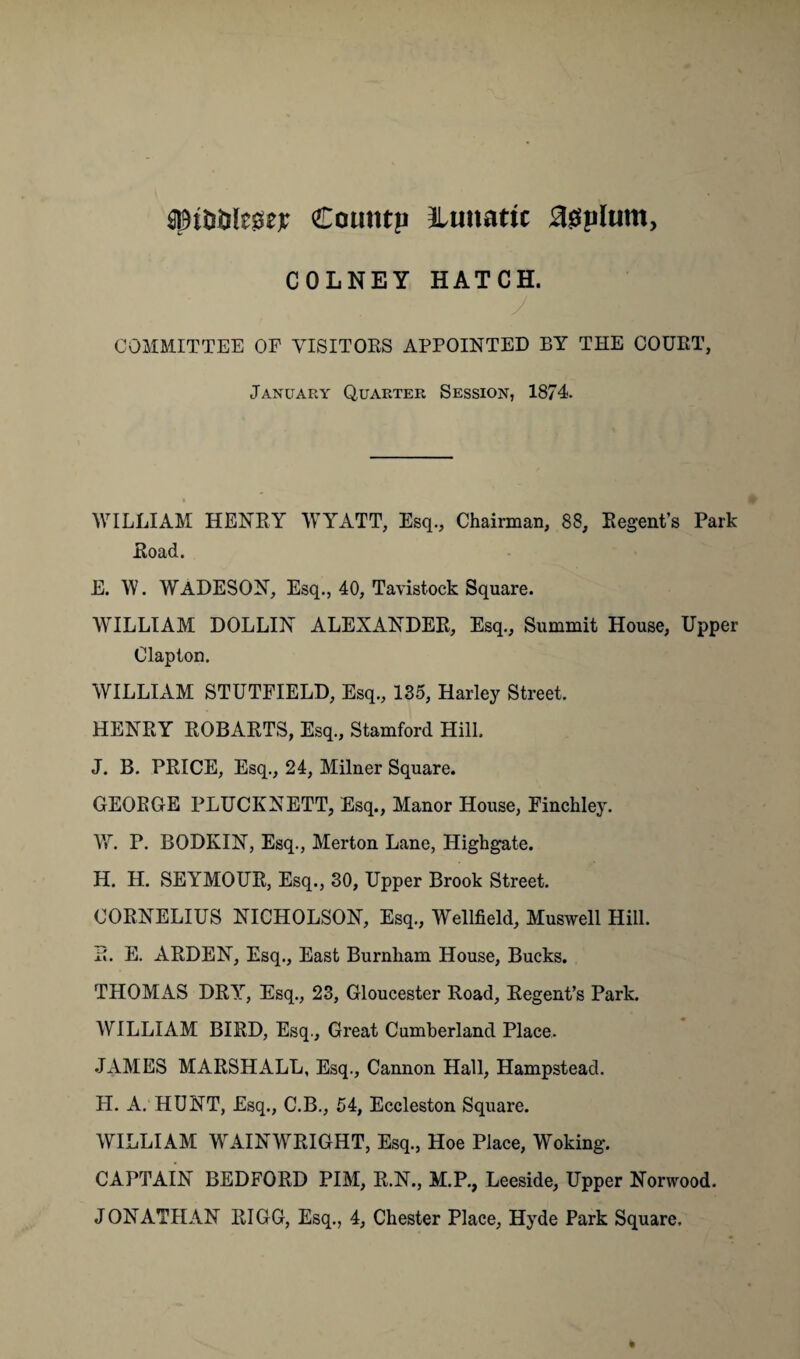 aM&Dlesse* Couutu lunatic agplum, COLNEY HATCH. J COMMITTEE OF VISITORS APPOINTED BY THE COURT, January Quarter Session, 1874. WILLIAM HENRY WYATT, Esq., Chairman, 88, Regent’s Park Road. E. W. WADESON, Esq., 40, Tavistock Square. WILLIAM DOLLIN ALEXANDER, Esq., Summit House, Upper Clapton. WILLIAM STUTFIELD, Esq., 135, Harley Street. HENRY ROBARTS, Esq., Stamford Hill. J. B. PRICE, Esq., 24, Milner Square. GEORGE PLUCKNETT, Esq., Manor House, Finchley. W. P. BODKIN, Esq., Merton Lane, Highgate. H. H. SEYMOUR, Esq., 30, Upper Brook Street. CORNELIUS NICHOLSON, Esq., Wellfield, Muswell Hill. R. E. ARDEN, Esq., East Burnham House, Bucks. THOMAS DRY, Esq., 23, Gloucester Road, Regent’s Park. WILLIAM BIRD, Esq., Great Cumberland Place. JAMES MARSHALL, Esq., Cannon Hall, Hampstead. LI. A. HUNT, Esq., C.B., 54, Eccleston Square. WILLIAM WAINWRIGHT, Esq., Hoe Place, Woking. CAPTAIN BEDFORD PIM, R.N., M.P., Leeside, Upper Norwood. JONATHAN RIGG, Esq., 4, Chester Place, Hyde Park Square.