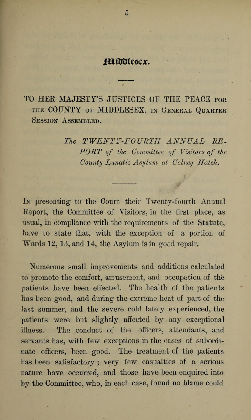 filtiffllefttx* TO HER MAJESTY’S JUSTICES OF THE PEACE for the COUNTY of MIDDLESEX, in General Quarter Session Assembled. The TWENTY-FOURTH ANNUAL RE¬ PORT of the Committee of Visitors of the County Lunatic Asylum at Colneij Hatch. • k v‘-' * 4* • — In presenting to the Court their Twenty-fourth Annual Report, the Committee of Visitors, in the first place, as usual, in compliance with the requirements of the Statute, have to state that, with the exception of a portion of Wards 12, 13, and 14, the Asylum is in good repair. Numerous small improvements and additions calculated to promote the comfort, amusement, and occupation of the patients have been effected. The health of the patients has been good, and during the extreme heat of part of the last summer, and the severe cold lately experienced, the patients were but slightly affected by any exceptional illness. The conduct of the officers, attendants, and servants has, with few exceptions in the cases of subordi¬ nate officers, been good. The treatment of the patients has been satisfactory ; very few casualties of a serious nature have occurred, and those have been enquired into by the Committee, who, in each case, found no blame could