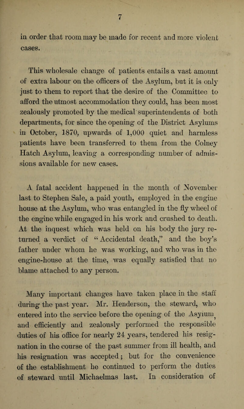 in order that room may be made for recent and more violent cases. This wholesale change of patients entails a vast amount of extra labour on the officers of the Asylum, but it is only just to them to report that the desire of the Committee to afford the utmost accommodation they could, has been most zealously promoted by the medical superintendents of both departments, for since the opening of the District Asylums in October, 1870, upwards of 1,000 quiet and harmless patients have been transferred to them from the Colne}' Hatch Asylum, leaving a corresponding number of admis¬ sions available for new cases. A fatal accident happened in the month of November last to Stephen Sale, a paid youth, employed in the engine house at the Asylum, who was entangled in the fly wheel of the engine while engaged in his work and crushed to death. At the inquest which was held on his body the jury re¬ turned a verdict of “ Accidental death,” and the boy’s father under whom he was working, and who was in the engine-house at the time, was equally satisfied that no blame attached to any person. Many important changes have taken place in the staff during the past year. Mr. Henderson, the steward, who entered into the service before the opening of the Asyium and efficiently and zealously performed the responsible duties of his office for nearly 24 years, tendered his resig¬ nation in the course of the past summer from ill health, and his resignation was accepted; but for the convenience of the establishment he continued to perform the duties of steward until Michaelmas last. In consideration of