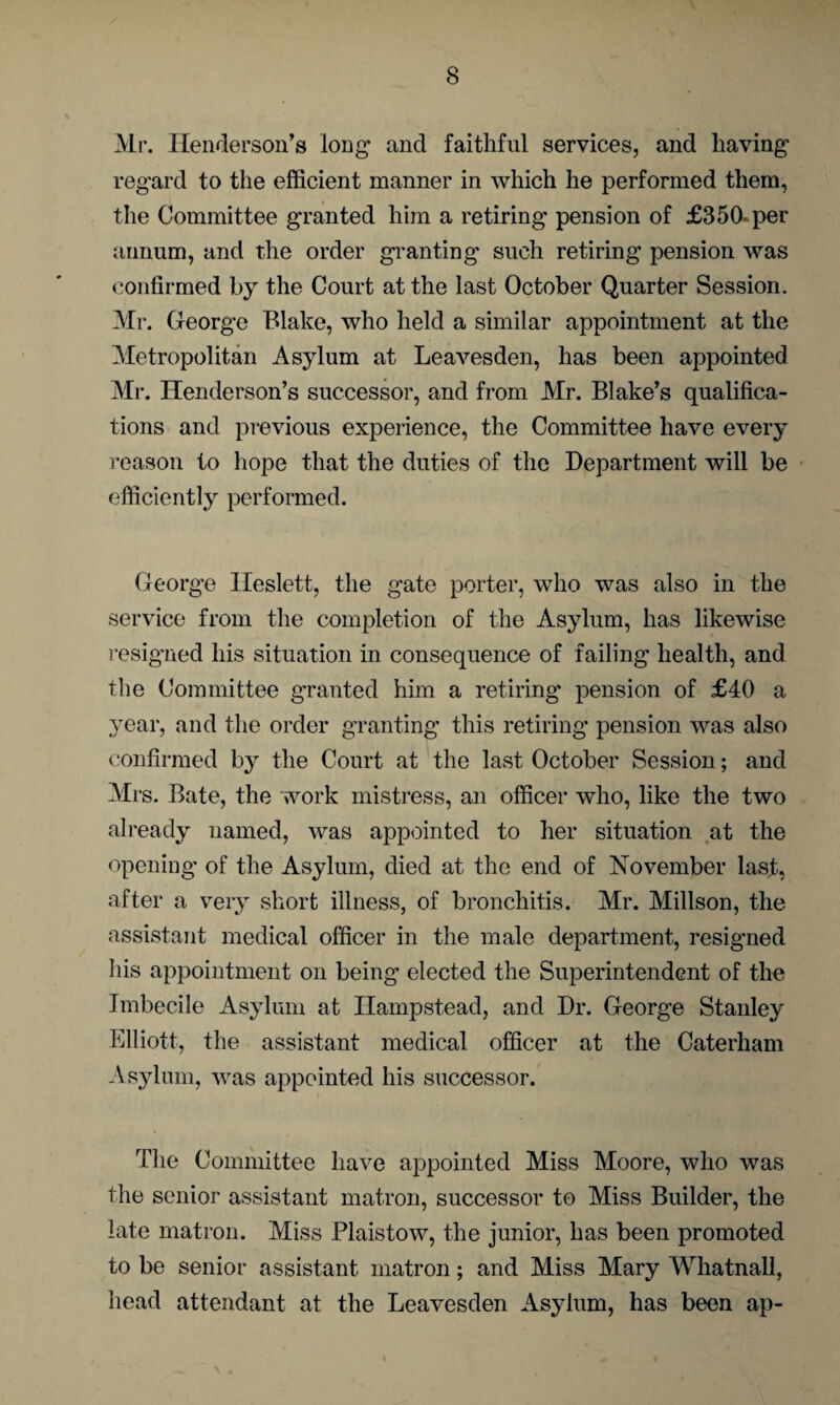 Mr. Henderson’s long1 and faithful services, and having regard to the efficient manner in which he performed them, the Committee granted him a retiring pension of £350*per annum, and the order granting such retiring pension was confirmed by the Court at the last October Quarter Session. Mr. George Blake, who held a similar appointment at the Metropolitan Asylum at Leavesden, has been appointed Mr. Henderson’s successor, and from Mr. Blake’s qualifica¬ tions and previous experience, the Committee have every reason to hope that the duties of the Department will be efficiently performed. George Ileslett, the gate porter, who was also in the service from the completion of the Asylum, has likewise resigned his situation in consequence of failing health, and the Committee granted him a retiring pension of £40 a .year, and the order granting this retiring pension was also confirmed by the Court at the last October Session; and Mrs. Bate, the work mistress, an officer who, like the two already named, was appointed to her situation at the opening of the Asylum, died at the end of November last, after a very short illness, of bronchitis. Mr. Millson, the assistant medical officer in the male department, resigned his appointment on being elected the Superintendent of the Imbecile Asylum at Hampstead, and Dr. George Stanley Elliott, the assistant medical officer at the Caterham Asylum, was appointed his successor. The Committee have appointed Miss Moore, who was the senior assistant matron, successor to Miss Builder, the late matron. Miss Plaistow, the junior, has been promoted to be senior assistant matron; and Miss Mary Whatnall, head attendant at the Leavesden Asylum, has been ap-