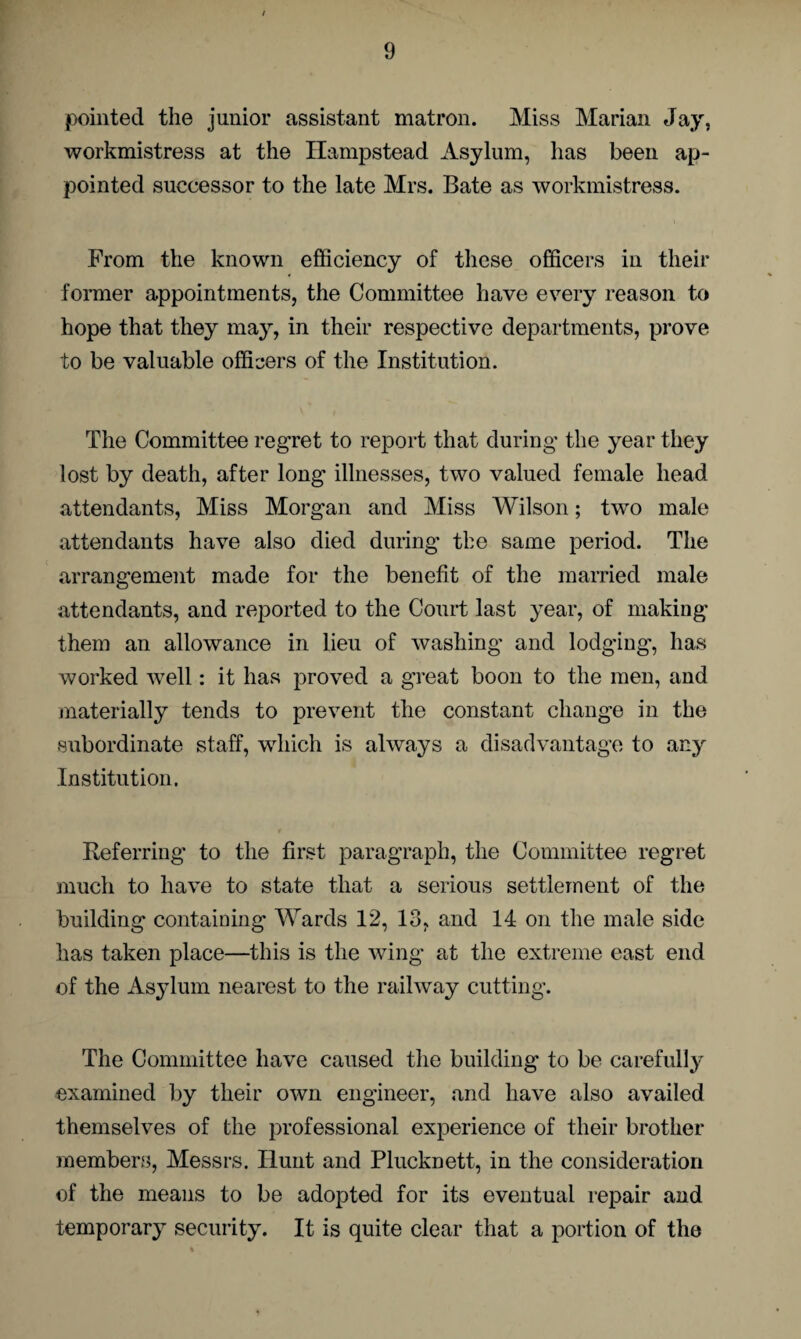 pointed the junior assistant matron. Miss Marian Jay, workmistress at the Hampstead Asylum, has been ap¬ pointed successor to the late Mrs. Bate as workmistress. From the known efficiency of these officers in their former appointments, the Committee have every reason to hope that they may, in their respective departments, prove to be valuable officers of the Institution. The Committee regret to report that during the year they lost by death, after long illnesses, two valued female head attendants, Miss Morgan and Miss Wilson; two male attendants have also died during the same period. The arrangement made for the benefit of the married male attendants, and reported to the Court last year, of making them an allowance in lieu of washing and lodging-, has worked well: it has proved a great boon to the men, and materially tends to prevent the constant change in the subordinate staff, which is always a disadvantage to any Institution. Referring' to the first paragraph, the Committee regret much to have to state that a serious settlement of the building containing Wards 12, 13, and 14 on the male side has taken place—this is the wing at the extreme east end of the Asylum nearest to the railway cutting. The Committee have caused the building to be carefully examined by their own engineer, and have also availed themselves of the professional experience of their brother members, Messrs. Hunt and Plucknett, in the consideration of the means to be adopted for its eventual repair and temporary security. It is quite clear that a portion of the