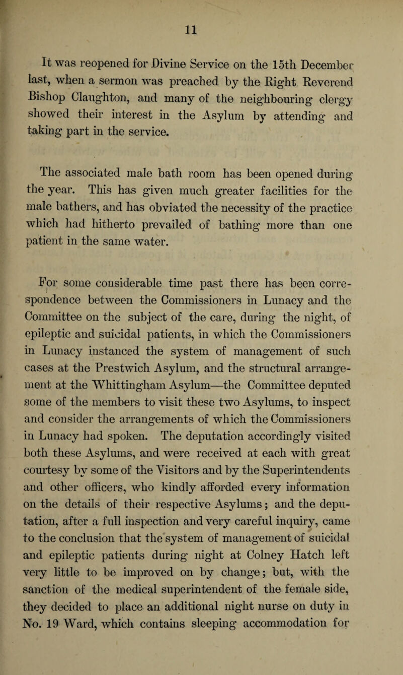 It was reopened for Divine Service on the 15th December last, when a sermon was preached by the Right Reverend Bishop Claughton, and many of the neighbouring clergy showed their interest in the Asylum by attending and taking part in the service. The associated male bath room has been opened during the year. This has given much greater facilities for the male bathers, and has obviated the necessity of the practice which had hitherto prevailed of bathing more than one patient in the same water. For some considerable time past there has been corre¬ spondence between the Commissioners in Lunacy and the Committee on the subject of the care, during the night, of epileptic and suicidal patients, in which the Commissioners in Lunacy instanced the system of management of such cases at the Prestwich Asylum, and the structural arrange¬ ment at the Whittingham Asylum—the Committee deputed some of the members to visit these two Asylums, to inspect and consider the arrangements of which the Commissioners in Lunacy had spoken. The deputation accordingly visited both these Asylums, and were received at each with great courtesy by some of the Visitors and by the Superintendents and other officers, who kindly afforded every information on the details of their respective Asylums; and the depu¬ tation, after a full inspection and very careful inquiry, came to the conclusion that the system of management of suicidal and epileptic patients during night at Colney Hatch left very little to be improved on by change; but, with the sanction of the medical superintendent of the female side, they decided to place an additional night nurse on duty in No. 19 Ward, which contains sleeping accommodation for