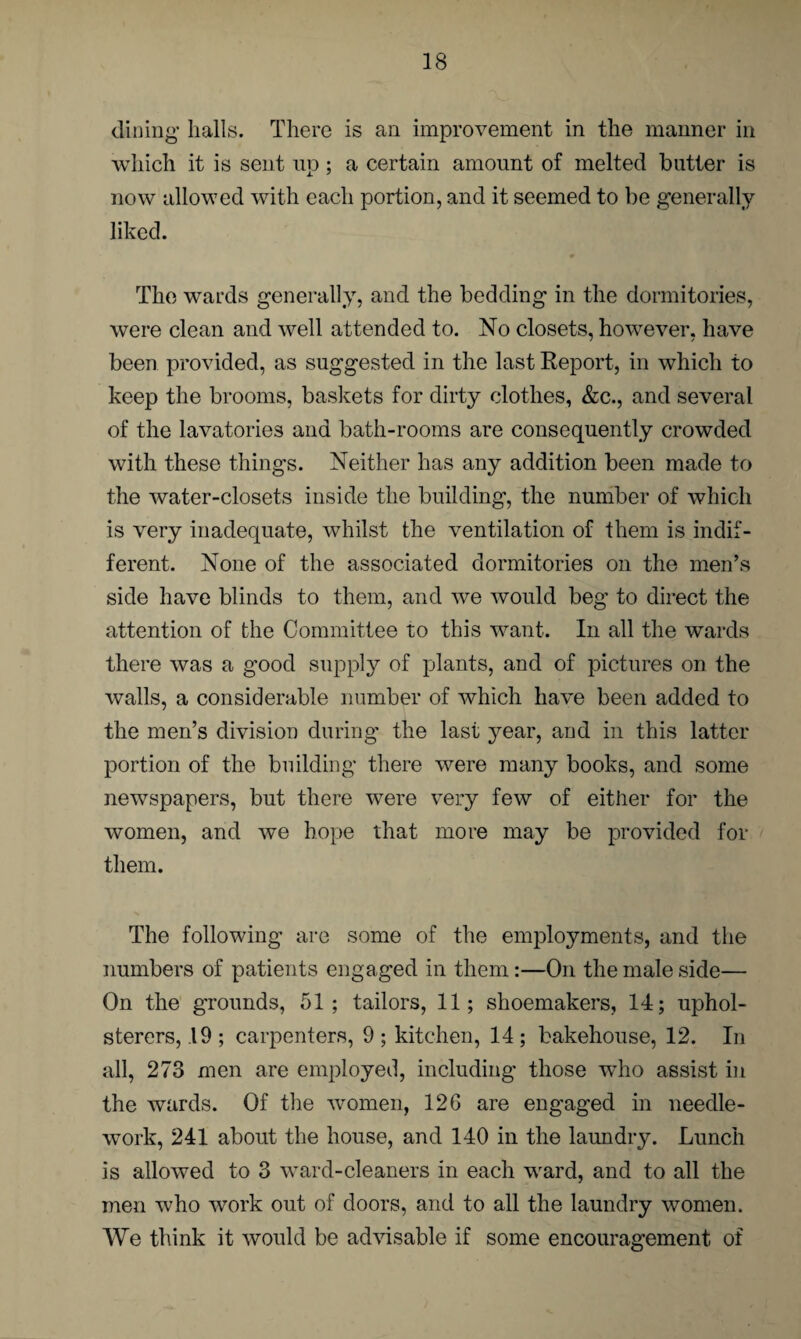 dining halls. There is an improvement in the manner in which it is sent up; a certain amount of melted butter is now allowed with each portion, and it seemed to be generally liked. The wards generally, and the bedding in the dormitories, were clean and well attended to. No closets, however, have been provided, as suggested in the last Report, in which to keep the brooms, baskets for dirty clothes, &c., and several of the lavatories and bath-rooms are consequently crowded with these things. Neither has any addition been made to the water-closets inside the building, the number of which is very inadequate, whilst the ventilation of them is indif¬ ferent. None of the associated dormitories on the men’s side have blinds to them, and we would beg to direct the attention of the Committee to this want. In all the wards there was a good supply of plants, and of pictures on the walls, a considerable number of which have been added to the men’s division during the last year, and in this latter portion of the building there were many books, and some newspapers, but there were very few of either for the women, and we hope that more may be provided for them. The following arc some of the employments, and the numbers of patients engaged in them:—On the male side— On the grounds, 51; tailors, 11; shoemakers, 14; uphol¬ sterers, 19; carpenters, 9; kitchen, 14; bakehouse, 12. In all, 273 men are employed, including those who assist in the wards. Of the women, 126 are engaged in needle¬ work, 241 about the house, and 140 in the laundry. Lunch is allowed to 3 ward-cleaners in each ward, and to all the men who work out of doors, and to all the laundry women. We think it would be advisable if some encouragement of